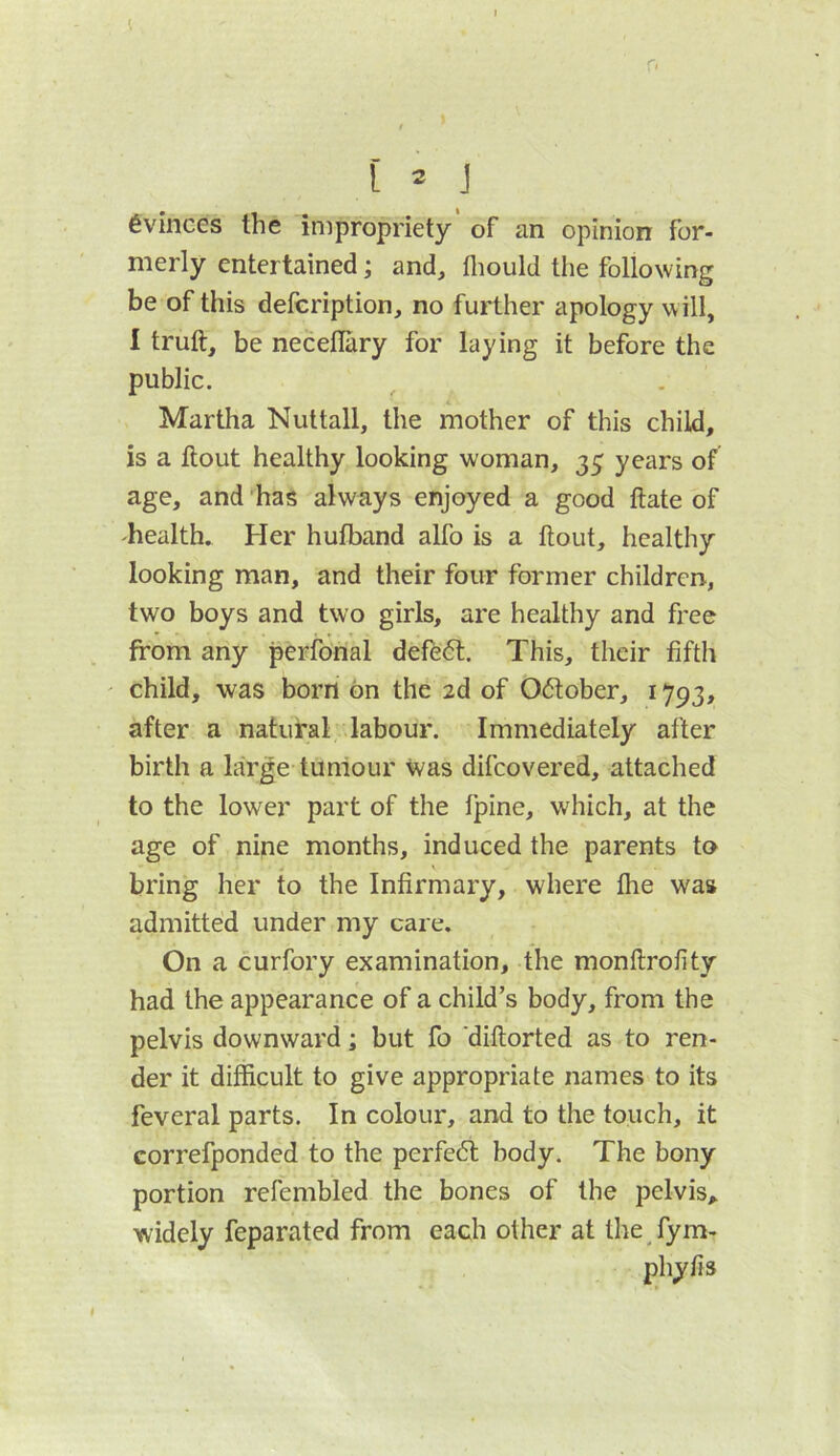 Evinces the impropriety of an opinion for- merly entertained; and, fliould the following be of this defcription, no further apology will, I truft, be neceflary for laying it before the public. Martha Nuttall, the mother of this child, is a ftout healthy looking woman, 35 years of age, and ’has always enjoyed a good ftate of health. Her hufband alfo is a flout, healthy looking man, and their four former children, two boys and two girls, are healthy and free from any perfonal defe61. This, their fifth ' child, was born bn the 2d of Oflober, 1793, after a natural labour. Immediately after birth a large tumour was difeovered, attached to the lower part of the fpine, which, at the age of nine months, induced the parents to bring her to the Infirmary, where fhe was admitted under my care. On a curfory examination, the monflrofity had the appearance of a child’s body, from the pelvis downward; but fo diftorted as to ren- der it difficult to give appropriate names to its feveral parts. In colour, and to the touch, it correfponded to the perfebl body. The bony portion refembled the bones of the pelvis, widely feparated from each other at the fym-