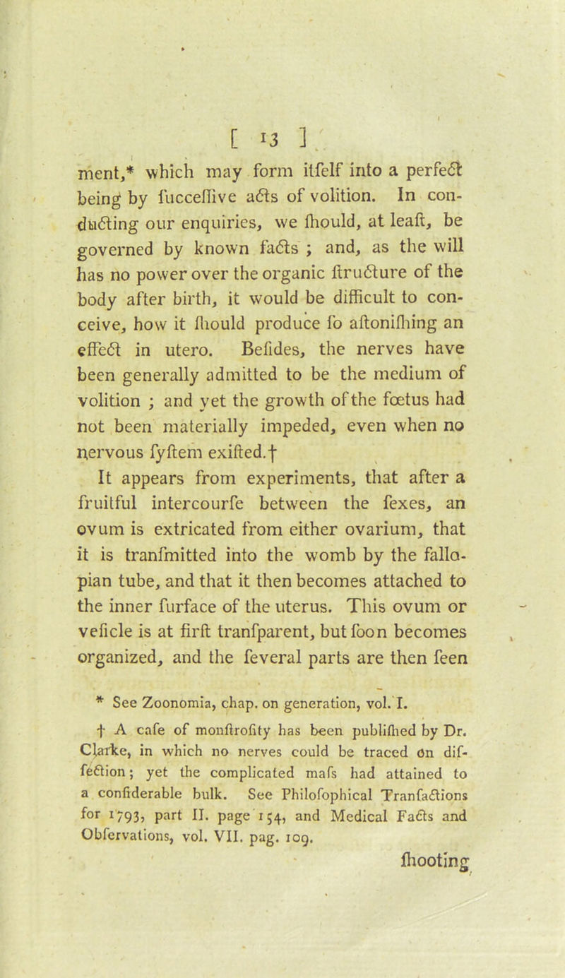 J merit,* which may form itfelf into a perfedt being by fucceffive a6ts of volition. In con- duding our enquiries, we Ihould, at leaft, be governed by known fads ; and, as the will has no power over the organic llrudure of the body after birth, it would be difficult to con- ceive, how it ffiould produce fo aftoniffiing an cffed in utero. Befides, the nerves have been generally admitted to be the medium of volition ; and yet the growth of the foetus had not been materially impeded, even when no nervous fyftem exifted.f It appears from experiments, that after a fruitful intercourfe between the fexes, an ovum is extricated from either ovarium, that it is tranfmitted into the womb by the fallo- pian tube, and that it then becomes attached to the inner furface of the uterus. This ovum or veficle is at firft tranfparent, butfoon becomes organized, and the feveral parts are then feen See Zoonomia, chap, on generation, vol. I. f A cafe of monftrofity has been publiflied by Dr. Clarke, in which no nerves could be traced on dif- feftion; yet the complicated mafs had attained to a conliderable bulk. See Philofophical Tranfa£tIons for 1793, part II. page 154, and Medical Fadts and Obfervations, vol, VII. pag. log. fhooting