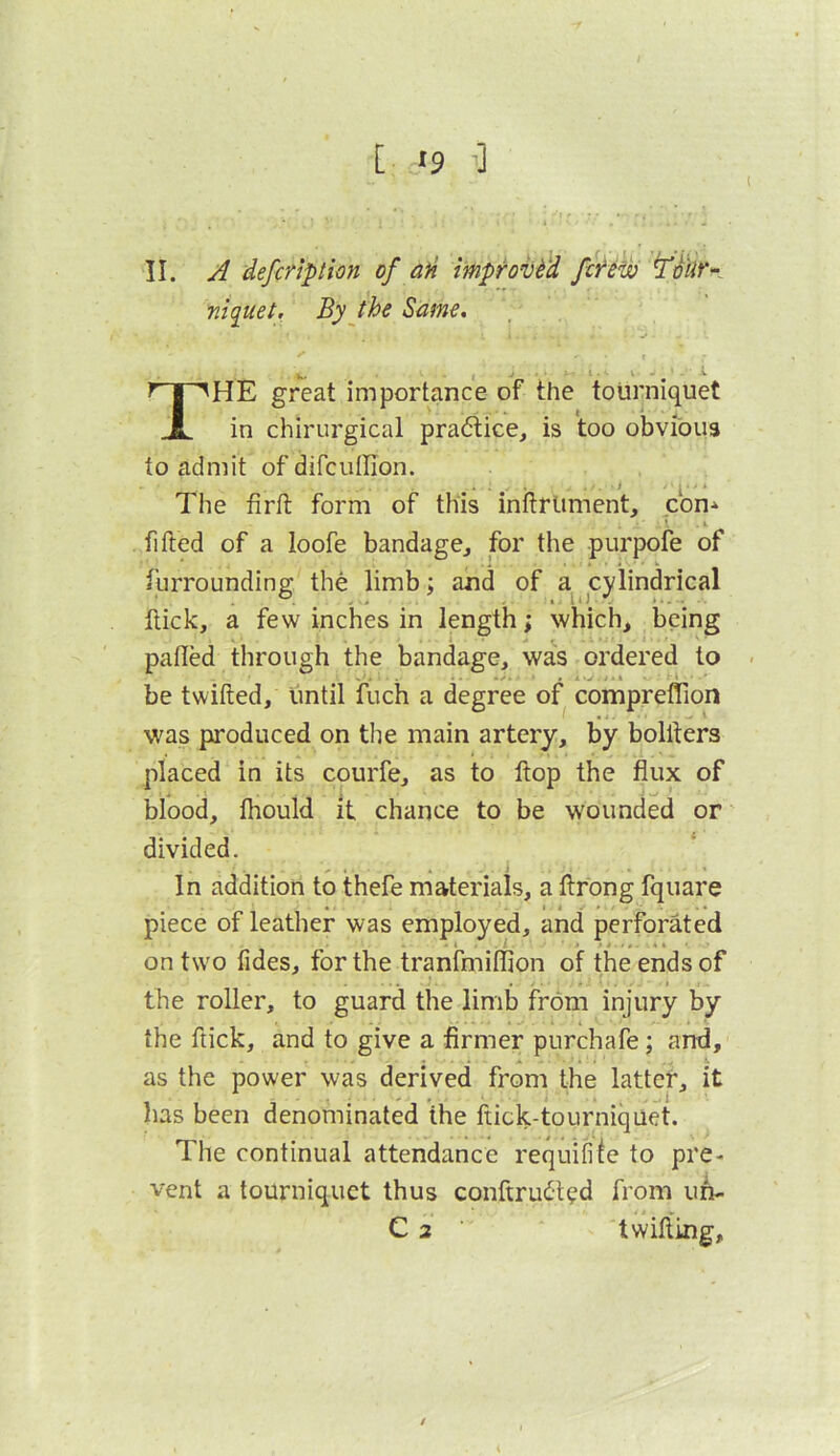 [;J9 ■] II. A defcripthn of aH Iwprov^^d ftfew f , niquei. By the Same. y •V. ^ I. . V . J \ The great importance of the tourniquet in chirurgical pra6tice, is too obvious to admit of difcuffion. The firft form of this inftrliment, con-^ fifted of a loofe bandage^ for the purpofe of furrounding the limb; and of a cylindrical ftick, a few inches in length; which, being palled through the bandage, was ordered to be twilled, until fuch a degree of compreflion was produced on the main artery, by bolllers placed in its courfe, as to Hop the flux of blood, Ihould it chance to be wounded or divided. In addition to thefe materials, a llrong fquare piece of leather was employed, and perforated • I . ' '■> • t • • ! . \ on two fides, for the tranfmiflion of the ends of the roller, to guard the limb from injury by the ftick, and to give a firmer purchafe; and, ■ . A - . . .1. as the power was derived from the latter, it has been denominated the flick-tourniquet. The continual attendance requifife to pre- vent a tourniquet thus conftrudled from uh-