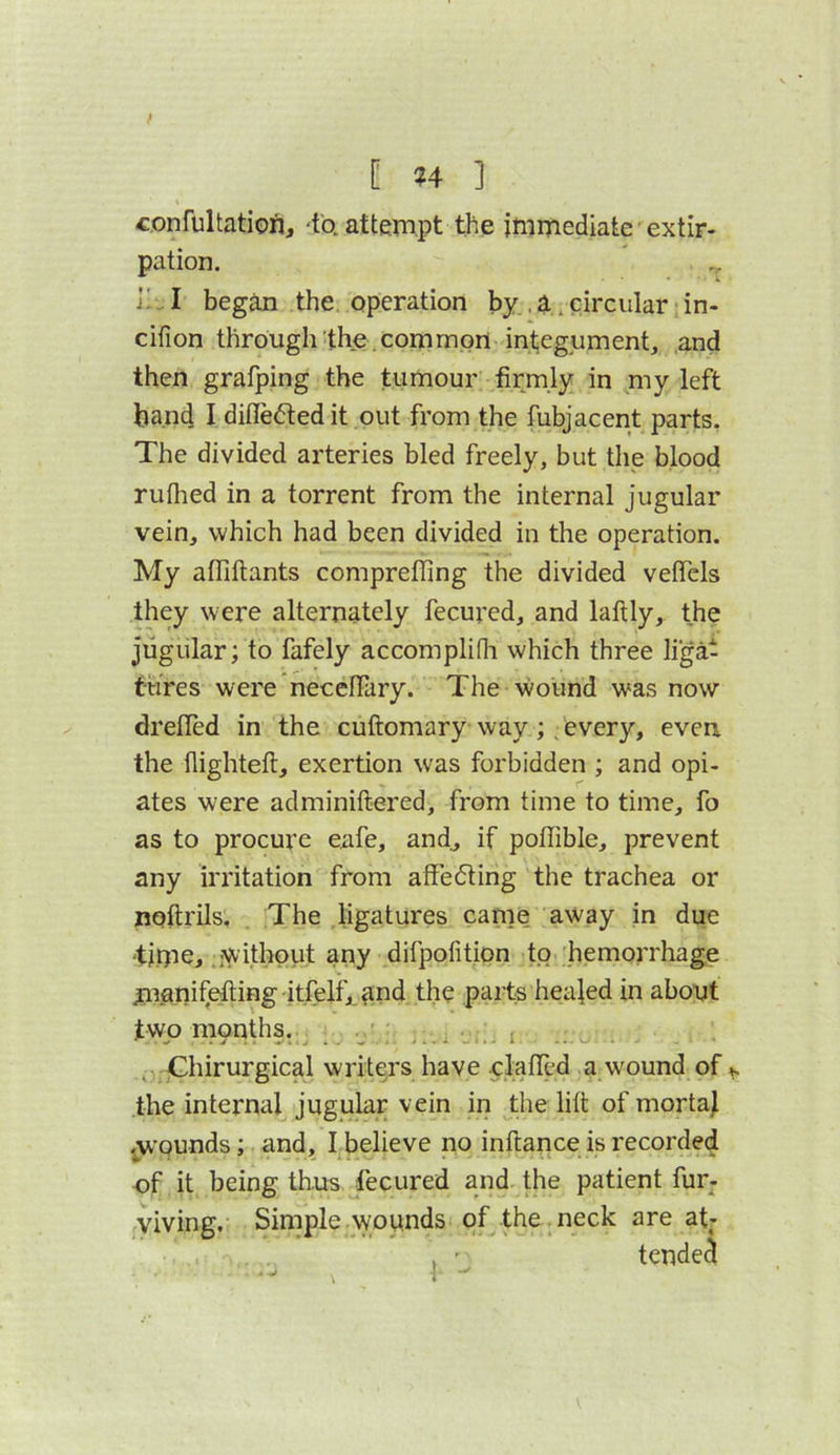 [ ?4 ] confultatioi], 'to. attempt tjie immediate extir- pation. ' ,, ]! .. I began the, operation by., a. circular; in- cifion through the. common integument, and then grafping the tumour firmly in my left band I difleftedit out from the fubjacent parts. The divided arteries bled freely, but the blood rulhed in a torrent from the internal jugular vein, which had been divided in the operation. My alTiftants compreffing the divided vefiTcls they were alternately fecured, and laftly, the jugular; to fafely accompliOi which three ligat ftires were neceflary. The wound was now dreffed in the cuftomary way;. every, even the flighteft, exertion was forbidden ; and opi- ates were adminiftered, from time to time, fo as to procure eafe, and^ if pofTible, prevent any irritation from affedting the trachea or noftrils. The ligatures came away in due ‘tinie, .without any difpofition to ;bemorrhage jiianifefling itfelfj^and the parts heajed in abont two mnnths. . i . nGhirurgical writers have clafled a wound of ^ the internal jugular vein in the lift of mortaj jw’ounds; and, I believe po inftance is recorded of it being thus fecured and the patient fur- yiving. Simple wounds of the .neck are at;-