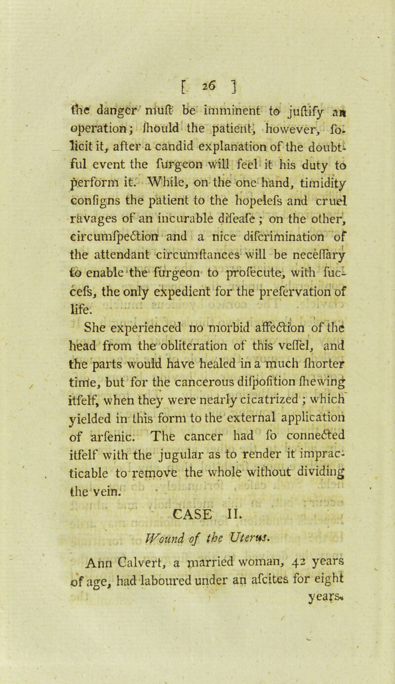 [ =>6 ] the danger' nlufl' be imminent to juftify an operation; lliould'the patient, however, fo. licit it, after a candid explanation of the doubti ful event the furgeon will feel it his duty to perform it. While, on the one hand, timidity Gonfigns the patient to the hopelefs and cruel ravages of an incurable difeafe ; on the other, circumfpe6liori and a nice difcrimination of the attendant circumftances will be necellary to enable‘the-ftrrgeon to profecute, with fuc^- cefs, the only expedient for the prefervation of life. , \ She experienced no morbid atFe<5t?on of the head from the obliteration of this veiTel, and the parts would have healed in a much fliorter time, but for the cancerous difpofition fliewin^ itfelf, when they were nearly cicatrized ; which yielded in this form to the external application of arfenic. The cancer had fo conne6ted itfelf with the jugular as to render it imprac: ticable to remove the whole without dividing the vein.' ' CASE II. Wound of the Uterus. Ann Calvert, a m^irried woman, 43 years of age, had laboured under an afcitea for eight years*