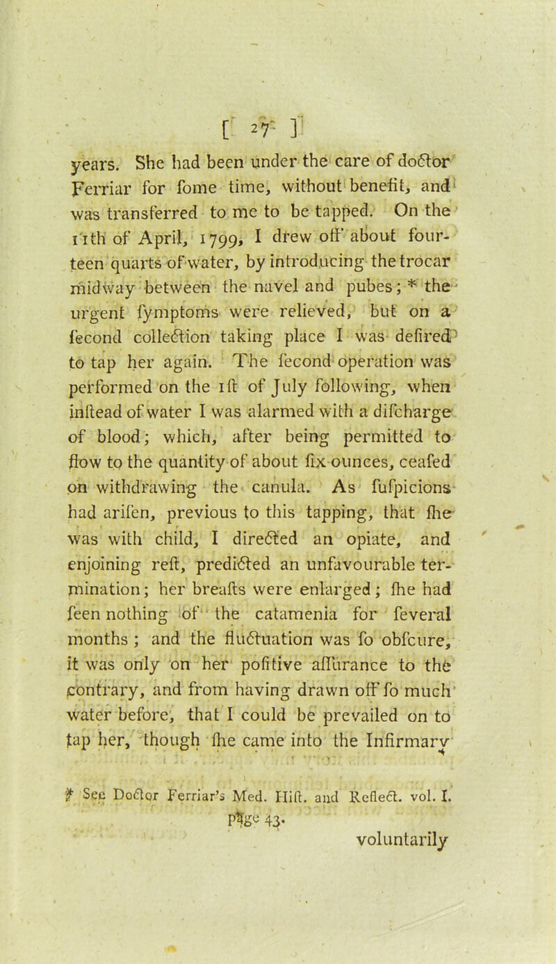 years. She had been under the care of do6tor Ferriar for fome time, without^benefit, and' was transferred to me to be tapped. On the-’ I Itli of April, 1799, I drew off about four- teen quarts of water, by introducing the trocar midway between the navel and pubes; * the' urgent fymptonis were relieved, but on a fecond colleftion taking place I was defired- to tap her again. The fecond- operation was performed on the ift of July following, when inllead of water I was alarmed with a difcharge nf blood; which, after being permitted to flow to the quantity of about fix ounces, ceafed on withdrawing the canula. As fufpicions had arifen, previous to this tapping, that flie was with child, I diredted an opiate, and enjoining reft, predicted an unfavourable ter- mination ; her breafts were enlarged; fhe had feen nothing of 'the catamenia for feveral months ; and the fiu6tuation was fo obfeure, it was only on her pofitive afllirance to tht; contrary, and from having drawn off fo much water before, that I could be prevailed on to tap her, though flie came into the Infirmary it See Doctor Ferriar’s Med. Ilift. and Reflect, vol. I. 44- voluntarily