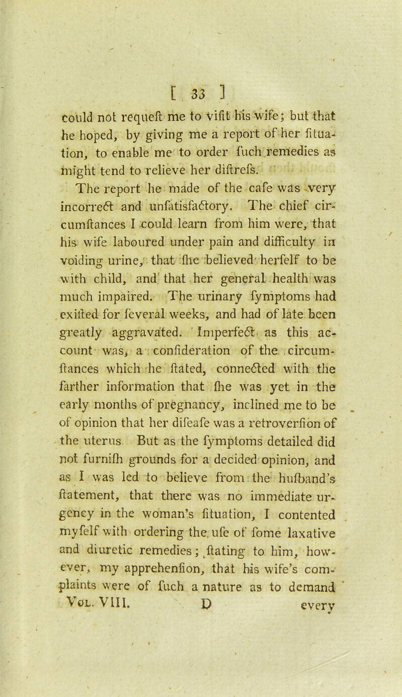 could not requeft me to Vifit his wife; but that he hoped, by giving me a report of her fitua- tion, to enable me to order fuch remedies as might tend to relieve her diftrefs. The report he made of the cafe was -very incorreft and unfatisfadtory. The chief cir- cumftances I could learn from him were, that his wife laboured under pain and difficulty in voiding urine, that ffie .believed'herfelf to be with child, and'that her general health was much impaired. The urinary fymptoms had exilled for feveral weeks, and had of late been greatly aggravated. Imperfeft. as this ac- count was, a confideration of the. circum- ftances which he ftated, connected with the farther information that ffie was yet in the early months of pregnancy, inclined me to be of opinion that her difeafe was a retroverfion of ^ the uterus. But as the fymptoms detailed did not furniffi grounds for a decided opinion, and as I was led to believe from the hutband’s ftatement, that there was no immediate ur- gency in the woman’s fituation, I contented myfelf with ordering the.ufe of fome laxative and diuretic remedies; ^ftating to him, how^- ever, my apprehenfion, that his wife’s com- plaints w ere of fuch a nature as to demand ' VoL. VIII. D everv