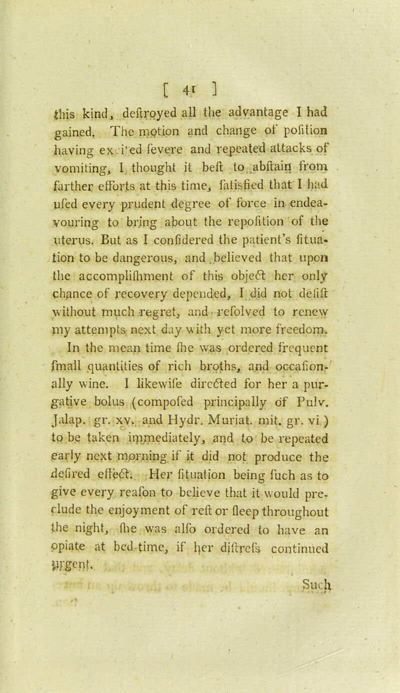 this kind, deftroyed all the advantage I had gained, The mptipn and change of pofition having ex-i^ed fevere and repeated attacks ot vomiting, I thought it bell to.^abftain froni farther efforts at this time, fatisfied that I had ufed every prudent degree of force in endea- vouring to bring about the repofition of the uterus. But as I confidered the patient’s fitua- tion to be dangerous, and.believed that upon the accomplifliment of this objeft her only chance of recovery depended, I did not ddift without much regret, and-refolved to renew my attempts next day with yet more freedom. In the mean time flie was ordered frequent fmall quantities of rich broths, and occation^' ally wine. I likewife directed for her a pur- gative bolus (compofed principally of Pulv. Jalap, gr. xv^.and Hydr. Muriat. mit. gr. vi ) to b.e taken itpmediately, and to be repeated early next mprning. if it did not produce the defired effed. Her fituation being fuch as to give every reafon to believe that it would pre- clude the enjoyment of reft or fleep throughout the night, die was alfo ordered to have an opiate at bed-time, if l]cr diftrefs continued *^rgent. Such > •