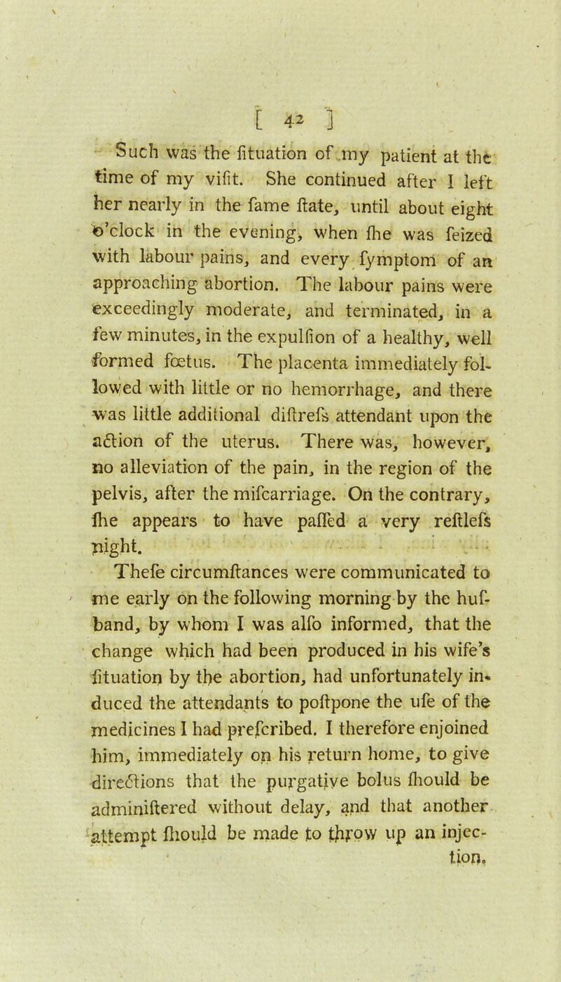 Such was the litiiation of my patient at the time of my vifit. She continued after I left her nearly in the fame ftate, until about eight o’clock in the evening, when flie was feized with labour pains, and every fymptom of an approaching abortion. The labour pains were exceedingly moderate, and terminated, in a few minutes, in the expulfion of a healthy, well formed foetus. The placenta immediately fol- lowed with little or no hemorrhage, and there was little additional diflrefs attendant u]x)n the aflion of the uterus. There was, however, no alleviation of the pain, in the region of the pelvis, after the mifearriage. On the contrary, fhe appears to have pafled a very relUefs pight. Thefe circumftances were communicated to ' me early on the following morning by the huf- band, by whom I was alfo informed, that the change which had been produced in his wife’s fituation by the abortion, had unfortunately in- duced the attendants to poftpone the ufe of the medicines I had prejfcribed. I therefore enjoined him, immediately on his return home, to give directions that the purgative bolus fliould be adminiftered without delay, and that another -attempt ftiould be made to throw up an injec- tion,