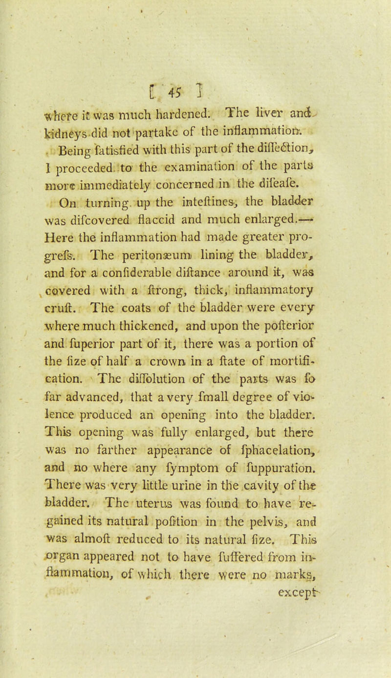 Inhere it was much hardened. The liver anti- kidneys-did not'partake of the inflammation'. . Being fatisfied with this part of the difleaion, 1 proceeded, to the examination of the parts more immediately concerned in the difeafe. On turning, up the inteftines^ the bladder was difeovered flaccid and much enlarged.— Here the inflammation had made greater pro- grefs. The peritonseum lining the bladder^ and for a confiderable diftance around it, was ^covered with a ftrong, thick, inflammatory cruft. The coats of the bladder were every where much thickened, and upon the poftcrior and fuperior part of it, there was a portion of the fize of half a crown in a ftate of mortifi- cation. The diflblution of the parts was fo far advanced, that avery.fmall degree of vio> lence produced an opening into the bladder. This opening was fully enlarged, but there was no farther appearance of fphacelation, and no where any fymptom of fuppuration. There was'Very little urine in the cavity of the bladder. The uterus was found to have re^ gained its natural pofltion in the pelvis, and was almoft reduced to its natural fize. This .organ appeared not to have fuffered from in- flammation, of which there were no marks, except-