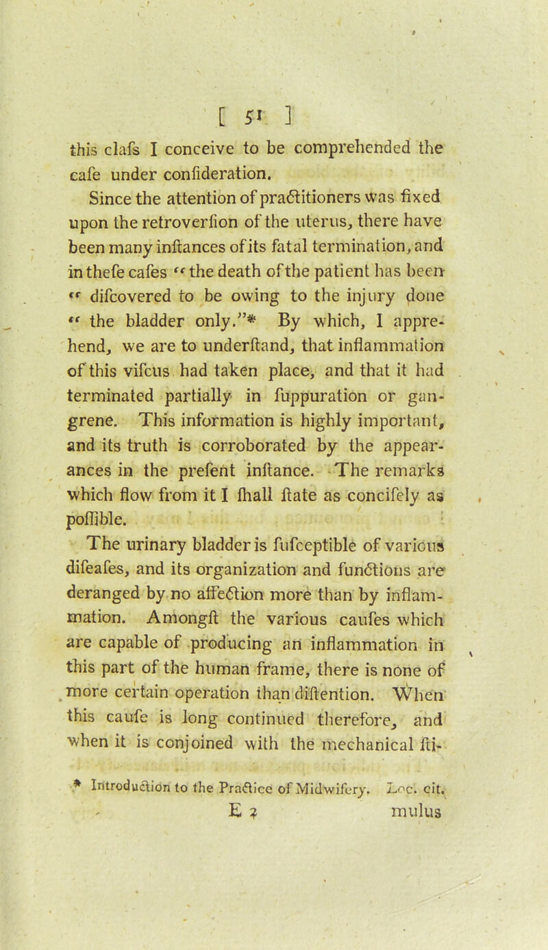 [ 5< ] this clafs I conceive to be comprehended the cafe under confideration. Since the attention of praftitioners was fixed upon the retroverfion of the uterus, there have been many inftances ofits fatal termination, and in thefe cafes ^^the death of the patient has been difcovered to be owing to the injury done the bladder only.”* By which, I appre- hend, we are to underhand, that inflammation of this vifcus had taken place, and that it had terminated partially in fuppuration or gan- grene. This information is highly important, and its truth is corroborated by the appear- ances in the prefeht inltance. The remarks which flow from it I lhall Hate as concifely as poflible. The urinary bladder is fufceptible of various difeafes, and its organization and fun<5tions are deranged by no atfe6tion mord than by inflam- mation. Amongft the various caufes which are capable of producing an inflammation in this part of the human frame, there is none of ^more certain operation than dlftention. When this caufe is long continued therefore, and when it is conjoined with the mechanical iti- Introduction to the Practice of Midwifery. Loc. cit, E ? mulus