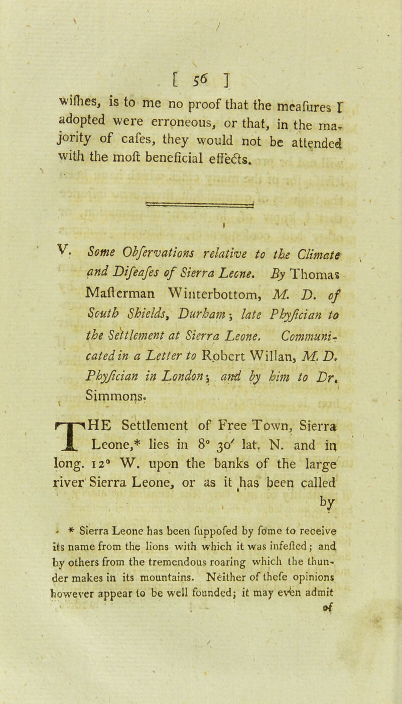 . [ S6 ] wiflies, is to me no proof that the meafures I adopted were erroneous, or that, in the ma, jority of cafes, they would not be attended with the moft beneficial effe<5ts. I ' V. Some Ohfervations relative to the Climate and Difeafes of Sierra Leone, By Thomas Maflerman Winterbottom, M. D. of South Shields^ Durham; late Phyjician to the Settlement at Sierra Leone. Communis catedin a Letter to Robert Willan, M. D, Phyfician in London y and by him to Dr, ^ Sirnmons. The Settlement of Free Town, Sierra Leone,* lies in 8“ 30' lat, N. and in long. 12* W. upon the banks of the large river' Sierra Leone, or as it has been called by * * Sierra Leone has been fuppofed by feme to receive its name from the lions with which it was infelled; and by others from the tremendous roaring which the thun- der makes in its mountains. Neither of thefe opinions however appear to be well founded; it may evfen admit of