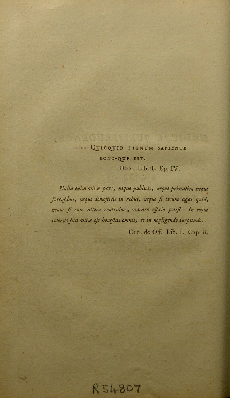 9. n QuiCCiUID DIGNUM SAPIENTE EONO-C^UE EST. Hor. Lib. 1. Ep. IV. Nulla enim •vita pars, neque puhlicis, neque privatis, neque • forenjihus, neque domejlids in rebus, neque Ji tecum agas quid, ' neque ji cum altero contrahas, <vacare officio poteji : In eoque ;.>■ colendo fita niita eji honejias omnis, et in negligendo turpitudo.