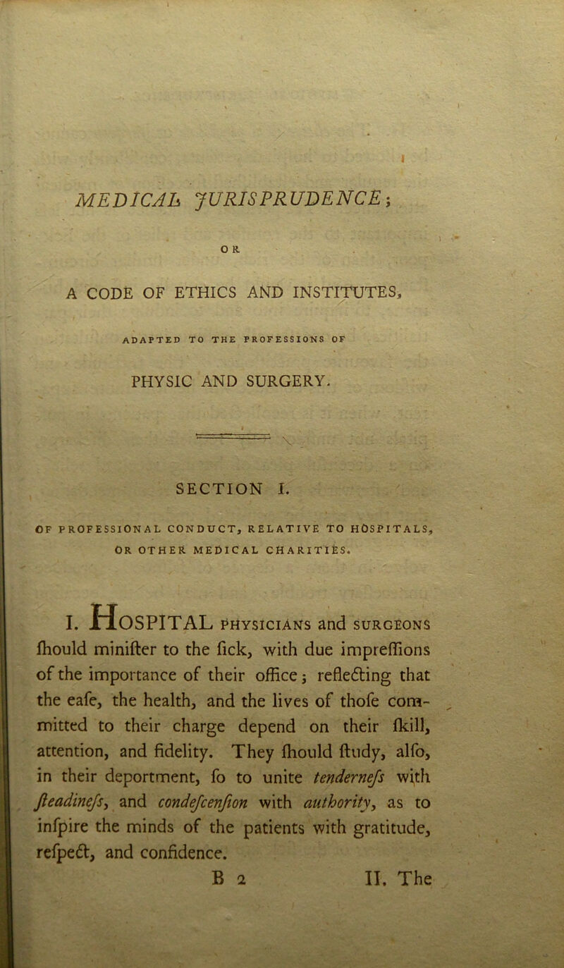 1 I MEDIC Ah JURISPRUDENCE-, OR A CODE OF ETHICS AND INSTITUTES, adapted to the professions of PHYSIC AND SURGERY. I \ . SECTION I. OF PROFESSIONAL CONDUCT, RELATIVE TO HOSPITALS, OR OTHER medical CHARITIES. 1 I. Hospital PHYSICIANS and surgeons fhould minifter to the fick, with due impreffions of the importance of their office j reflefting that the eafe, the health, and the lives of thofe corn- ^ mitted to their charge depend on their (kill, attention, and fidelity. They ffiould ftudy, alfo, in their deportment, fo to unite tendernefs with jieadinejsy and condejcenfion with authority, as to infpire the minds of the patients with gratitude, refpeft, and confidence. /