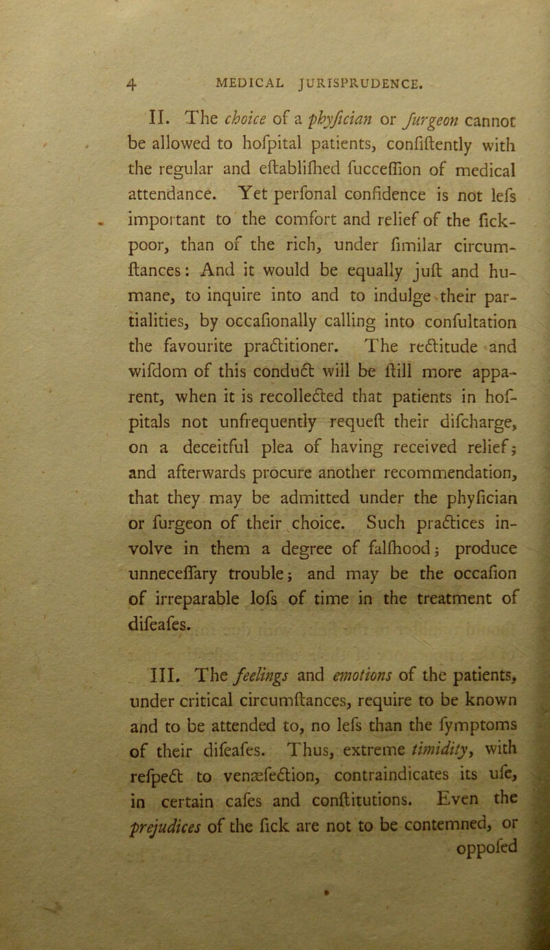 II. The choice of a phyfician or Jurgeon cannot be allowed to hofpital patients, confiftently with the regular and eftablifhed fucceffion of medical attendance. Yet perfonal confidence is not lefs important to the comfort and relief of the fick- poor, than of the rich, under fimilar circum- fiances: And it would be equally juft and hu- mane, to inquire into and to indulge their par- tialities, by occafionally calling into confultation the favourite praftitioner. The reftitude and wifdom of this condufl will be ftill more appa- rent, when it is recollected that patients in hof- pitals not unfrequently requeft their difcharge, on a deceitful plea of having received relief j and afterwards procure another recommendation, that they may be admitted under the phyfician or furgeon of their choice. Such praflices in- volve in them a degree of falfhood 3 produce unneceflary trouble; and may be the occafion of irreparable lofs of time in the treatment of difeafes. III. The feelings and emotions of the patients, under critical circumftances, require to be known and to be attended to, no lefs than the fymptoms of their difeafes. Thus, extreme timidityy with refpe<5l to vensefedlion, contraindicates its ufe, in certain cafes and conftitutions. Even the ■prejudices of the fick are not to be contemned, or oppofed