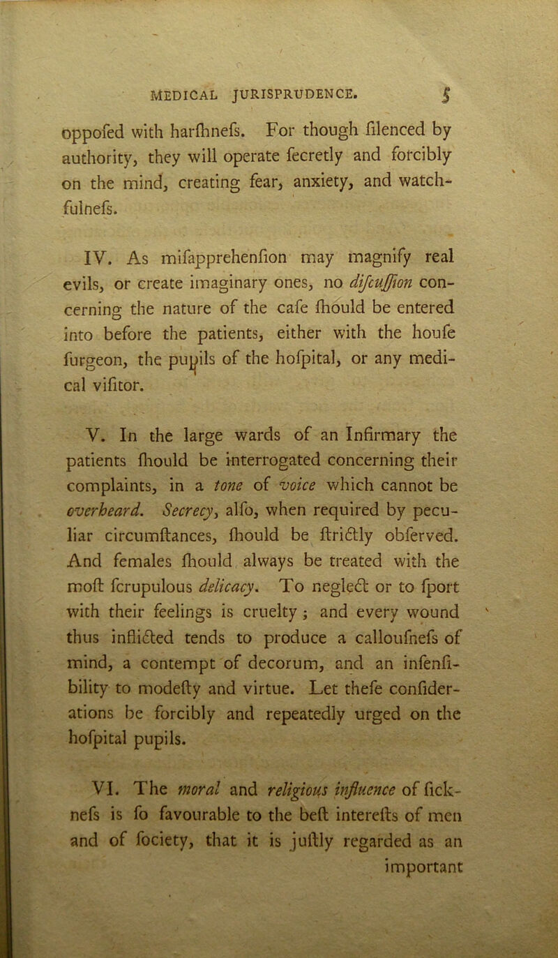 oppofed with harfhnefs. For though filenced by authority, they will operate fecretly and forcibly on the mind, creating fear, anxiety, and watch- fulnefs. IV. As mifapprehenfion may magnify real evils, or create imaginary ones, no dijcuffion con- cerning the nature of the cafe fhould be entered into before the patients, either with the houfe furgeon, the pu^^ils of the hofpital, or any medi- cal vifitor. V. In the large wards of an Infirmary the patients fliould be interrogated concerning their complaints, in a tone of voice which cannot be overheard. Secrecy^ alfo, when required by pecu- liar circumftances, fhould be ftri6Uy obferved. And females fhould always be treated with the moft fcrupulous delicacy. To negledt or to fpoit with their feelings is cruelty; and every wound thus inflidled tends to produce a calloufnefs of mind, a contempt of decorum, and an infenfi- bility to modefly and virtue. Let thefe confider- ations be forcibly and repeatedly urged on the hofpital pupils. VI. The moral and religions influence of fick- nefs is fo favourable to the beft interdls of men and of fociety, that it is juftly regarded as an important