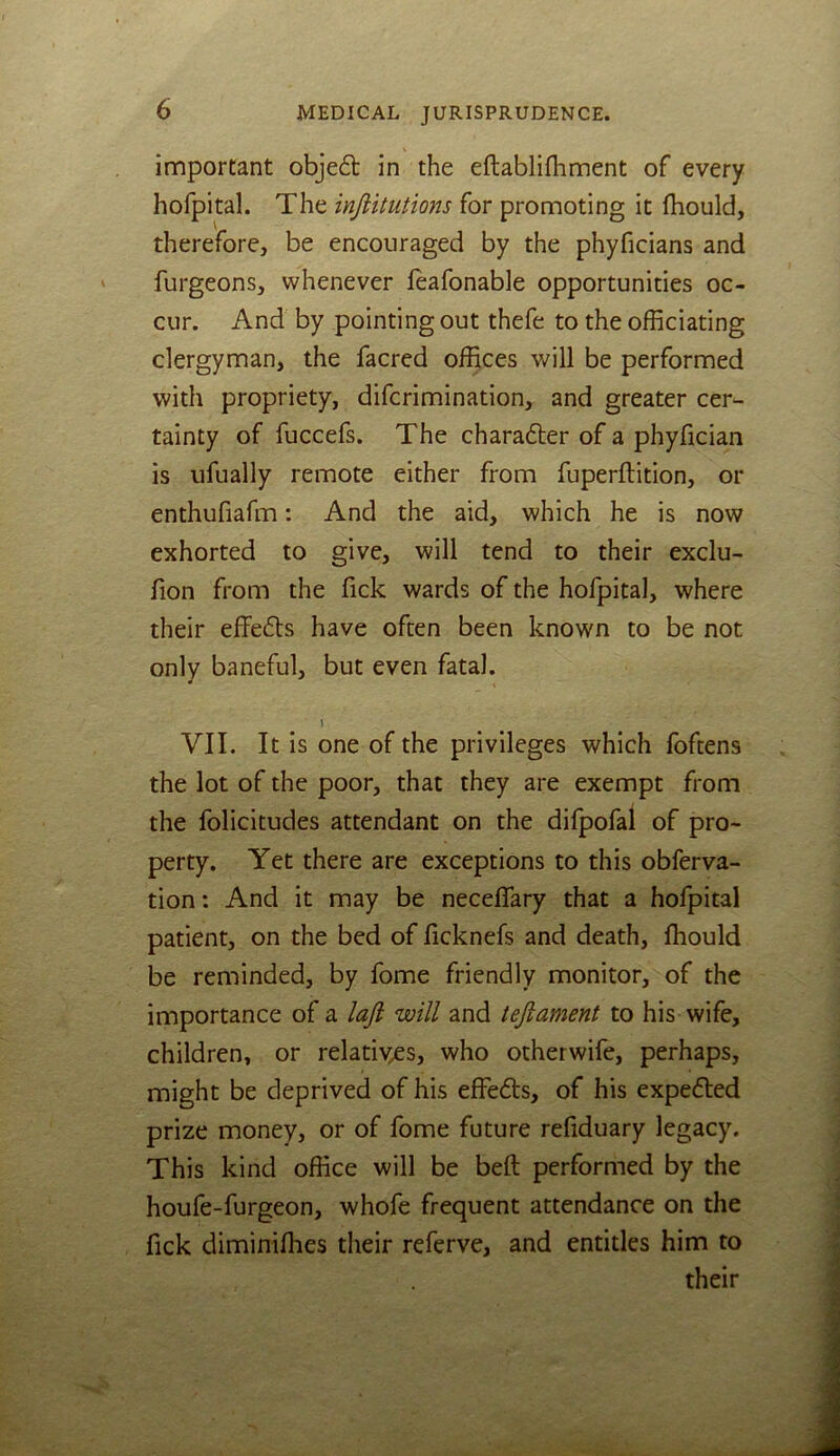important objeft in the eftablifhment of every hofpital. The injiitutions for promoting it fhould, therefore, be encouraged by the phyficians and furgeons, whenever leafonable opportunities oc- cur. And by pointing out thefe to the officiating clergyman, the facred offices will be performed with propriety, difcrimination, and greater cer- tainty of fuccefs. The charadler of a phyfician is ufually remote either from fuperftition, or enthufiafm: And the aid, which he is now exhorted to give, will tend to their exclu- fion from the fick wards of the hofpital, where their effefls have often been known to be not only baneful, but even fatal. VII. It is one of the privileges which foftens the lot of the poor, that they are exempt from the folicitudes attendant on the difpofal of pro- perty. Yet there are exceptions to this obferva- tion: And it may be neceffary that a hofpital patient, on the bed of ficknefs and death, fhould be reminded, by fome friendly monitor, of the importance of a laft will and tejiament to his wife, children, or relatives, who otherwife, perhaps, might be deprived of his effefts, of his expefted prize money, or of fome future refiduary legacy. This kind office will be beft performed by the houfe-furgeon, whofe frequent attendance on the fick diminifhes their referve, and entitles him to their