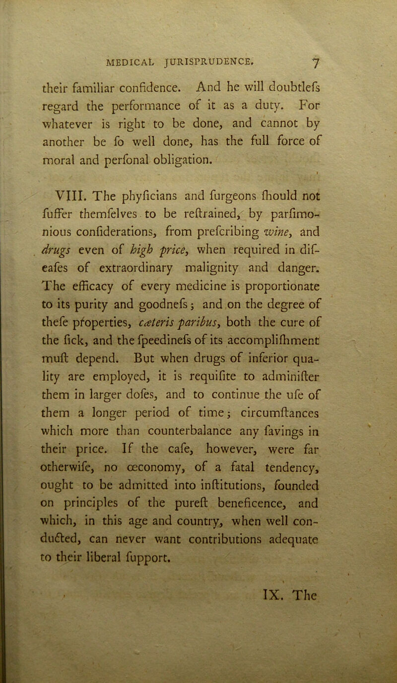 their familiar confidence. And he will doiibtlefs regard the performance of it as a duty. For whatever is right to be done, and cannot by another be fo well done, has the full force of moral and perfonal obligation. I VIII. The phyficians and furgeons fhould not fuffer themfelves to be reft rained, by parfimo- nious confiderations, from prefcribing wincy and drugs even of high price, when required in dif- eafes of extraordinary malignity and danger. The efficacy of every medicine is proportionate to its purity and goodnefs; and on the degree of thefe pi^operties, cateris paribus, both the cure of the fick, and the fpeedinefs of its accompliffiment muft depend. But when drugs of inferior qua- lity are employed, it is requifite to adminifter them in larger dofes, and to continue the ufe of them a longer period of time; circumftances which more than counterbalance any favings in their price. If the cafe, however, were far otherwife, no ceconomy, of a fatal tendency, ought to be admitted into inftitutions, founded on principles of the pureft beneficence, and which, in this age and country, when well con- duced, can never want contributions adequate to their liberal fupport. IX. The