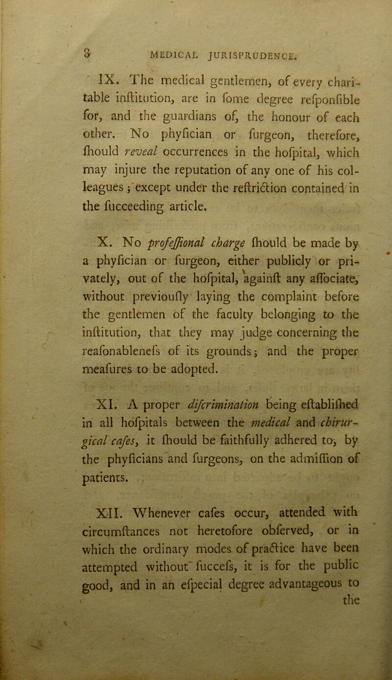 IX. The medical gcntlemenj of every chari- table inftitution, are in fome degree refponfible for, and the guardians of, the honour of each other. No phyfician or furgeon, therefore, Ihould reveal occurrences in the hofpital, which may injure the reputation of any one of his col- leagues j except under the reftridion contained in the fucceeding article. X. No profejftonal charge fliould be made by a phyfician or furgeon, either publicly or pri- vately, out of the hofpital, againft any affociate, without previoufly laying the complaint before the gentlemen of the faculty belonging to the inftitution, that they may judge concerning the reafonablenefs of its grounds; and the proper meafures to be adopted. XI. A proper difcrimination being eftablilbed in all hofpitals between the medical and cbirur- gical cajesy it fhould be faithfully adhered ter, by the phyficians and furgeons, on the admiflion of patients. XII. Whenever cafes occur, attended with circumftances not heretofore obferved, or in which the ordinary modes of pradice have been attempted without'fuccefs, it is for the public good, and in ah efpecial degree advantageous to tlie