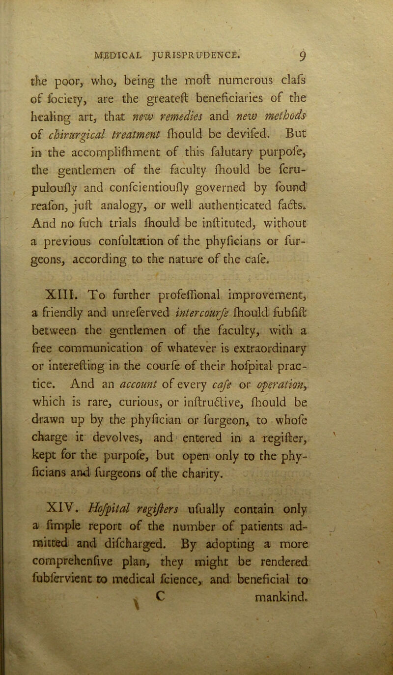 tJie poor, who, being the moft numerous clafs of ibciety, are the greateft beneficiaries of the healing art, that new remedies and new methods of chirurgical treatment fliould be devifed. But in the accomplifhment of this falutary purpofe, the gentlemen of the faculty fhould be fcru- puloufly and confcientioufly governed by found reafon, juft analogy, or well authenticated faffs. And no fuch trials fhould be inftituted, without a previous confultaftion of the phyficians or fur- geons, according to the nature of the cafe. XIII. To further profefllonal improvement, a friendly and unreferved intercourje ftiould fubfift between the gentlemen of the faculty, with a free communication of whatever is extraordinary or interefting in the courfe of their hofpital prac- tice. And an account of every cafe or operation^ which is rare, curious, or inftruflive, fhould be drawn up by the phyfician or furgeon, to whofe charge it devolves, and' entered in a regifter, kept for the purpofe, but open only to the phy- ficians and furgeons of the charity. XIV. Hofpital regijiers ufually contain only a fimple report of the number of patients ad- mitted and difcharged. By adopting a more comprehenfive plan, they might be rendered fubfervient tx) medical fcience, and beneficial to V C mankind.