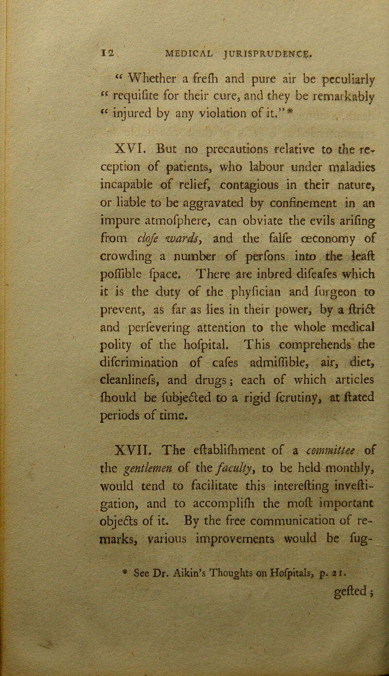 ‘‘ Whether a frefli and pure air be peculiarly “ requifite for their cure, and they be rennarkably injured by any violation of it.”* 1 XVI. But no precautions relative to the re- ception of patients, who labour under maladies incapable of relief, contagious in their nature, or liable to be aggravated by confinement in an impure atmofphere, can obviate the evils arifing from cloje wards, and the falfe oeconomy of crowding a number of perfons into the leaft pofTible fpace. There are inbred difeafes which it is the duty of the phyfician and furgeon to prevent, as far as lies in their power, by a ftridl and perfevering attention to the whole medical polity of the hofpital. This comprehends the diferimination of cafes admiffible, air, diet, cleanlinefs, and drugs; each of which articles fhould be fubjeded to a rigid ferutiny, at dated periods of time. XVII. The eflablifhment of a committee of the gentlemen of faculty, to be held monthly, would tend to facilitate this interefting invefti- gation, and to accomplifh the mod important objedls of it. By the free communication of re- marks, various improvements would be fug- * See Dr. Aikin’s Thoughts on Hofpitals, p. 21. geded;