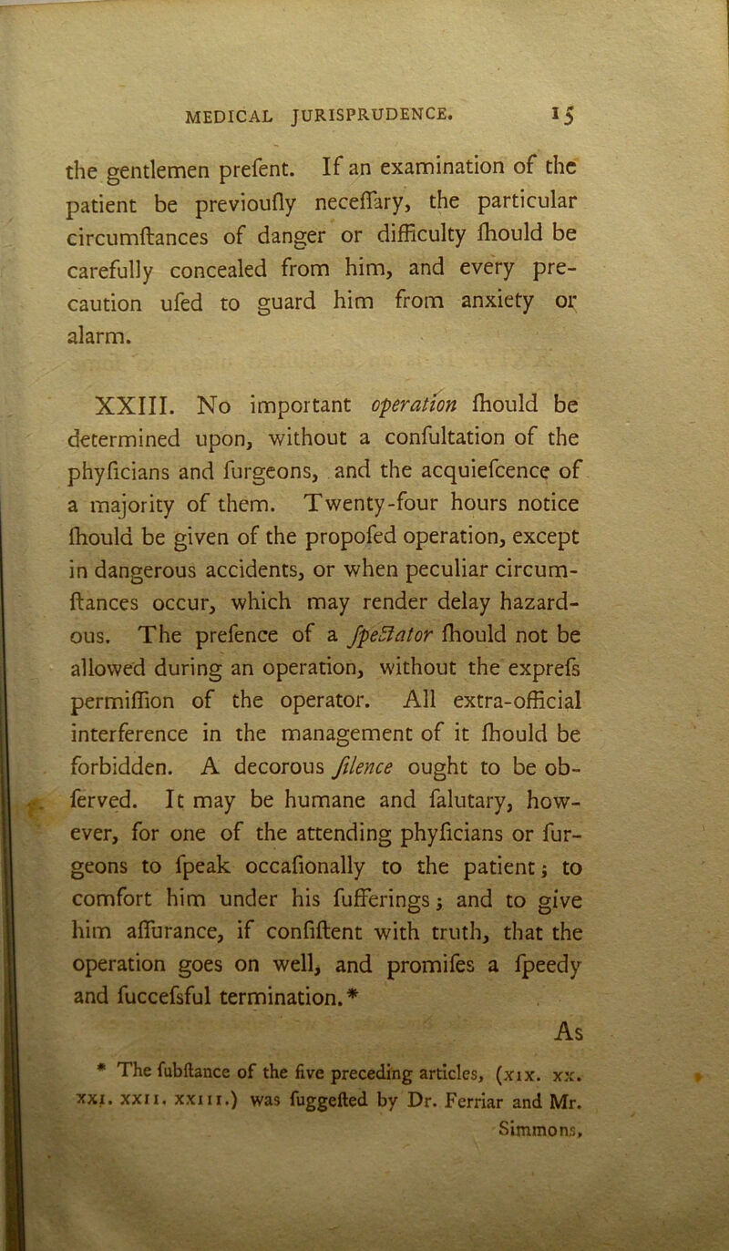 the gentlemen prefent. If an examination of the patient be previoufly neceflary, the particular circumftances of danger or difficulty fhould be carefully concealed from him, and every pre- caution ufed to guard him from anxiety or alarm. XXIII. No important operation fliould be determined upon, without a confultation of the phyficians and furgcons, and the acquiefcence of a majority of them. Twenty-four hours notice fliould be given of the propofed operation, except in dangerous accidents, or when peculiar circum- ftances occur, which may render delay hazard- ous. The prefence of a JpeSiator fliould not be allowed during an operation, without the exprefs permiffion of the operator. All extra-official interference in the management of it fhould be forbidden. A decorous ftlence ought to be ob- ferved. It may be humane and falutary, how- ever, for one of the attending phyficians or fur- geons to fpeak occafionally to the patient; to comfort him under his fufferings; and to give him aflurance, if confiflent with truth, that the operation goes on well, and promifes a fpeedy and fuccefsful termination.* As * The fubftance of the five preceding articles, (xix. xx. XXI. XXII, XXIII.) was fuggefted by Dr. Ferriar and Mr. Simmons.