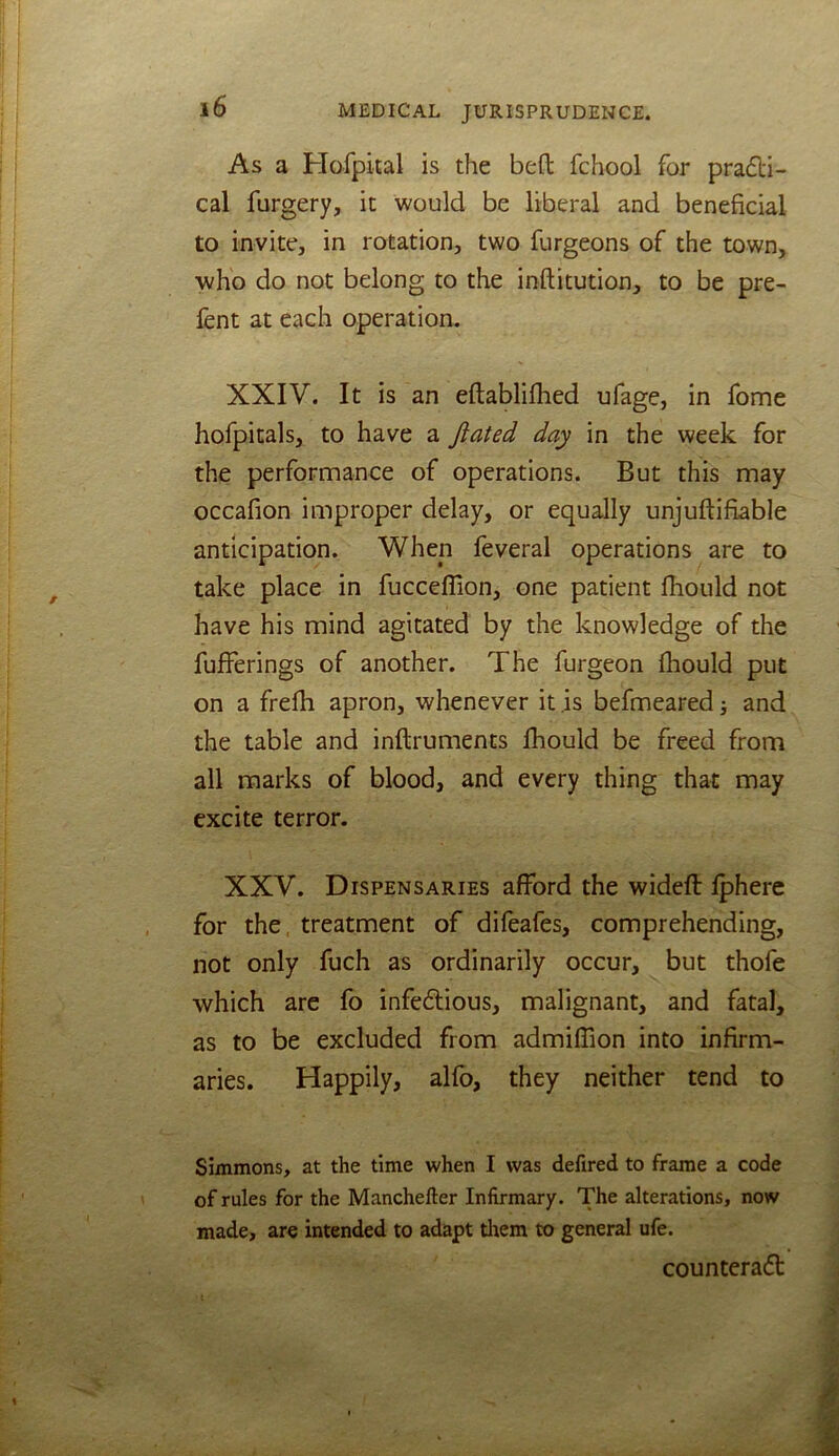As a Flofpital is the bed fchool for pra£li- cal furgery, it would be liberal and beneficial to invite, in rotation, two furgeons of the town, who do not belong to the inftitution, to be pre- fent at each operation. XXIV. It is an eftablifhed ufage, in fome hofpitals, to have a Jiated day in the week for the performance of operations. But this may occafion improper delay, or equally unjudifiable anticipation. When feveral operations are to take place in fucceflion, one patient fiiould not have his mind agitated by the knowledge of the fufferings of another. The furgeon fiiould put on a frefii apron, whenever it is befmeared; and the table and inftruments fiiould be freed from all marks of blood, and every thing that may excite terror. XXV. Dispensaries afford the widefl: Iphere for the, treatment of difeafes, comprehending, not only fuch as ordinarily occur, but thofe which are fo infeflious, malignant, and fatal, as to be excluded from admiffion into infirm- aries. Happily, alfo, they neither tend to Simmons, at the time when I was defired to frame a code of rules for the Manchefter Infirmary. The alterations, now made, are intended to adapt tliem to general ufe. counteract