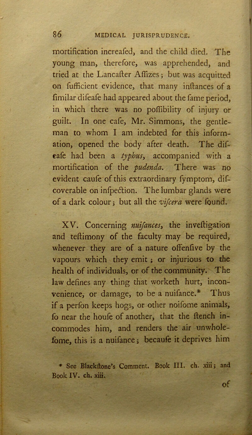 mortification increafed, and the child died. The young man, therefore, was apprehended, and tried at the Lancafter Aflizes; but was acquitted on fufficient evidence, that many inftances of a fimilar difeafe had appeared about the fame period, in which there was no poflibility of injury or guilt. In one cafe, Mr. Simmons, the gentle- man to whom I am indebted for this inform- ation, opened the body after death. The dif- eafe had been a typhus, accompanied with a mortification of the pudenda. There was no evident caufe of this extraordinary fymptom, dif- coverable on infpedlion. The lumbar glands were of a dark colour; but all the vijcera were found. XV. Concerning nuifances, the inveftigation and teftimony of the faculty may be required, whenever they are of a nature offenfive by the vapours which they emit; or injurious to the health of individuals, or of the community. The law defines any thing that worketh hurt, incon- venience, or damage, to be a nuifance.^ Thus if a perfon keeps hogs, or other noifome animals, fo near the houfe of another, that the ftench in- commodes him, and renders the air unwhole- fome, this is a nuifance j becaufe it deprives him * See Blackllone’s Comment. Book III. ch. aii; and Book IV. ch, xiii.