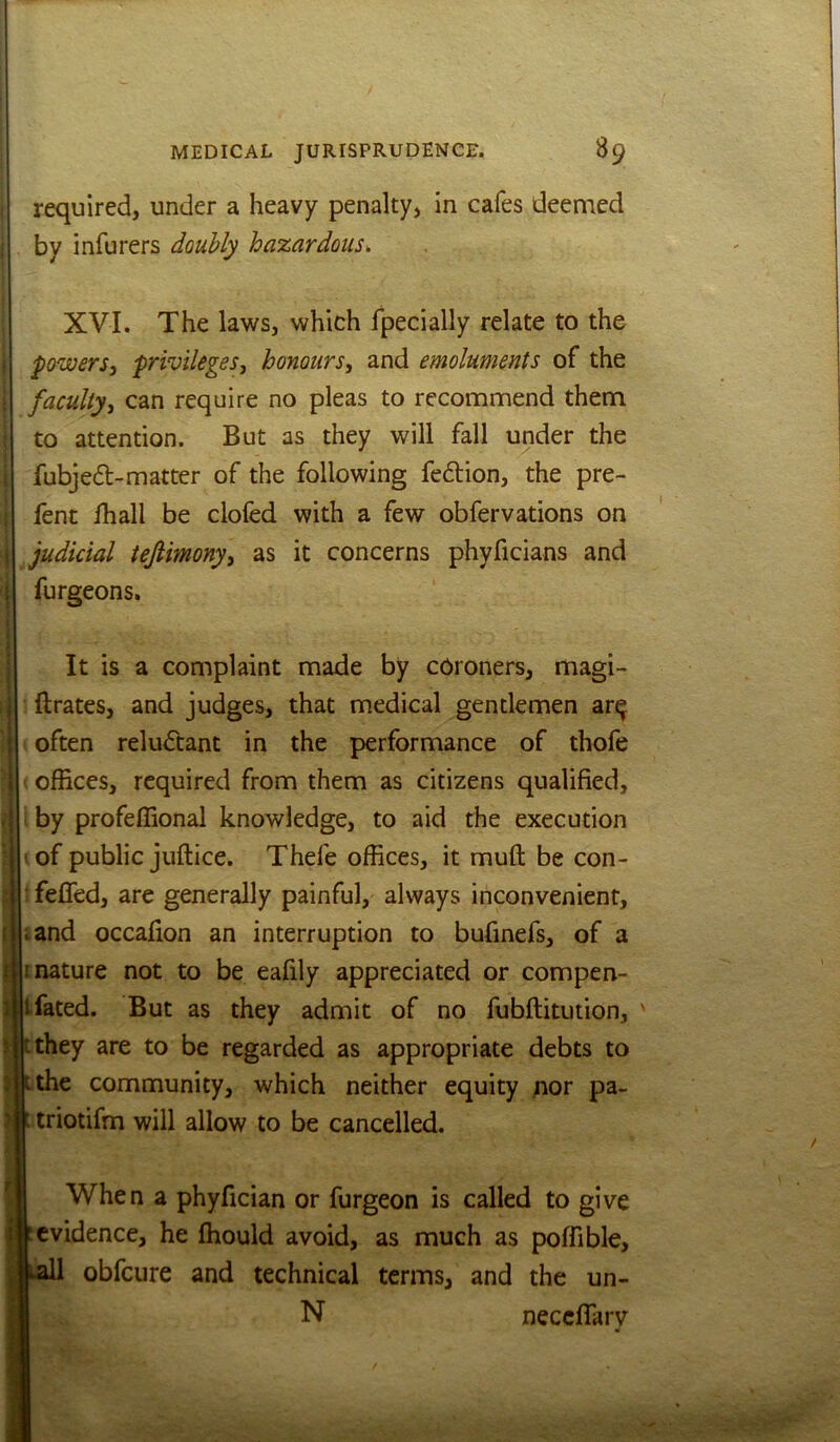 required, under a heavy penalty, in cafes deemed by infurers doubly hazardous^ XVI. The laws, which Ipecially relate to the powers, privileges, honours, and emoluments of the faculty, can require no pleas to recommend them to attention. But as they will fall under the fubjed-matter of the following fe6lion, the pre- fent lhall be clofed with a few obfervations on judicial tejiimony, as it concerns phyficians and furgeons. It is a complaint made by coroners, magi- ftrates, and judges, that medical gentlemen ar^ often reluctant in the performance of thofe offices, required from them as citizens qualified, by profeffional knowledge, to aid the execution ' of public juftice. Thefe offices, it muft be con- ■ fefled, are generally painful, always inconvenient, iand occafion an interruption to bufinefs, of a mature not to be eafily appreciated or compen- tfated. But as they admit of no fubftitution, tthey are to be regarded as appropriate debts to ithe community, which neither equity ;ior pa- : triotifm will allow to be cancelled. When a phyfician or furgeon is called to give evidence, he fhould avoid, as much as poffible, all obfeure and technical terms, and the un- N neceflarv