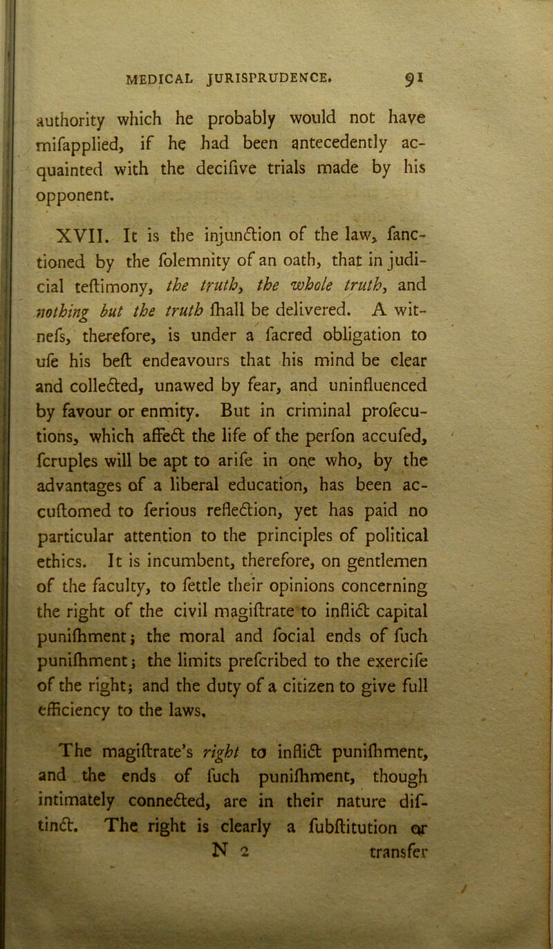authority which he probably would not have mifapplied, if he had been antecedently ac- quainted with the decifive trials made by his opponent. XVII. It is the injundion of the law> fanc- tioned by the folemnity of an oath, that injudi- cial teftimony, the truths the whole truth, and nothing but the truth fball be delivered. A wit- nefs, therefore, is under a facred obligation to ufe his beft endeavours that his mind be clear and colleded, unawed by fear, and uninfluenced by favour or enmity. But in criminal prolecu- tions, which afFe6l the life of the perfon accufed, fcruples will be apt to arife in one who, by the advantages of a liberal education, has been ac- cuftomed to ferious refledlion, yet has paid no particular attention to the principles of political ethics. It is incumbent, therefore, on gentlemen of the faculty, to fettle their opinions concerning the right of the civil magiftrate to infli<fl: capital puniflimenti the moral and focial ends of fuch punifhment; the limits preferibed to the exercife of the right; and the duty of a citizen to give full efficiency to the laws. The magiftrate’s right to inflifb punifhment, and the ends of fuch punifhment, though intimately conne6led, are in their nature dif- tindt. The right is clearly a fubflitution or N 2 transfer
