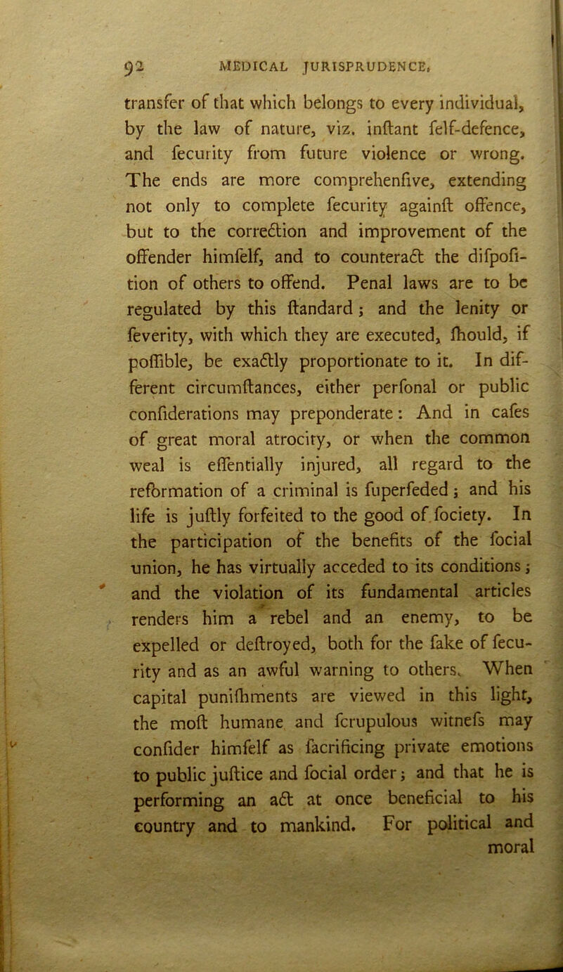 transfer of that which belongs to every individual, by the law of nature, viz. inftant felf-defence, and fecurity from future violence or wrong. The ends are more comprehenfive, extending not only to complete fecurity againft offence, but to the corredion and improvement of the offender himfelf, and to counteract the difpofi- tion of others to offend. Penal laws are to be regulated by this ftandard j and the lenity or feverity, with which they are executed, fhould, if poffible, be exadtly proportionate to it. In dif- ferent circumftances, either perfonal or public confiderations may preponderate : And in cafes of great moral atrociry, or when the common weal is effendaily injured, all regard to the reformation of a criminal is fuperfeded j and his life is juftly forfeited to the good of fociety. In the participation of the benefits of the focial union, he has virtually acceded to its conditions; and the violation of its fundamental articles -T - renders him a rebel and an enemy, to be expelled or deftroyed, both for the fake of fecu- rity and as an awful warning to others. When capital punifhments are viewed in this light, the mofl humane and fcrupulous witnefs may confider himfelf as facrificing private emotions to public juftice and focial order j and that he is performing an aCt at once beneficial to his country and to mankind. For political and moral