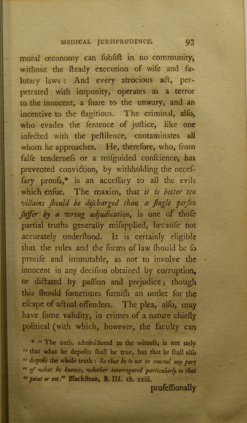 moral cEConomy can fubfift in no community^ without the fteady execution of wife and fa^ lutary laws : And every atrocious a£l, per- petrated with impunity, operates as a terror to the innocent, a fnare to the unwary, and an incentive to the flagitious. The criminal, alfo, who evades the fentence of juftice, like one infe6ted with the peftilence, contaminates all whom he approaches. He, therefore, who, from falfe tendernefs or a mifguided confcience, has prevented con vision, by withholding the necef- fary proofs,* is an acceflfary to all the evils which enfue. The maxim, that it is better ten villains Jhould be difcharged than a fingle fer/on Juffer by a wrong adjudication^ is one of thofe partial truths generally mifapplied, becaufe not accurately underftood. It is certainly eligible that the rules and the forms of law fliould be fa precife and immutable, as not to involve the innocent in any decifion obtained by corruption, or dictated by palTion and prejudice j though this Ihould fometimes furnifli an outlet for the efcape of actual offenders. The plea, alfo, may have fome validity, in crimes of a nature chiefly political (with which, however, the faculty can * “ The oath, adminifkred to the witnefs, is not only that what he depofes fhall be true, hut that he fhall alfo depofe the whole truth : ^0 that he is not to conceal any part of what he knows, whether interrogated particularly to that ** point or not.** Blackftone, 5. III. ch. xxiii. profefTionally