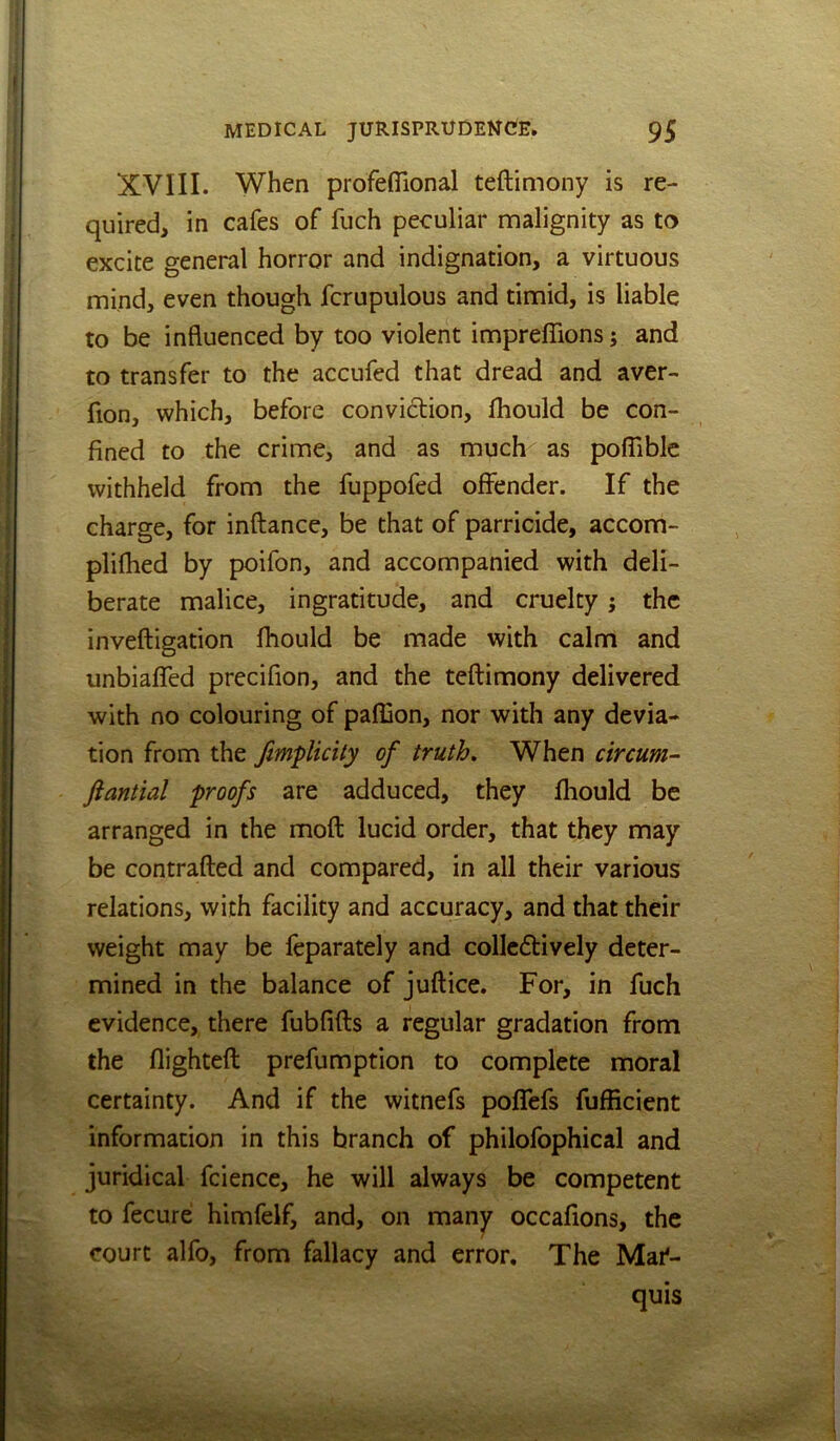 XVIII. When profeflional teftimony is re- quired, in cafes of fuch peculiar malignity as to excite general horror and indignation, a virtuous mind, even though fcrupulous and timid, is liable to be influenced by too violent impreffions; and to transfer to the accufed that dread and aver- fion, which, before conviction, fhould be con- fined to the crime, and as much^ as pofiible withheld from the fuppofed offender. If the charge, for inftance, be that of parricide, accom- plifhed by poifon, and accompanied with deli- berate malice, ingratitude, and cruelty j the inveftigation fhould be made with calm and unbiaffed precifion, and the teftimony delivered with no colouring of paffion, nor with any devia- tion from the fmpUcity of truth. When circum- ftantial proofs are adduced, they fhould be arranged in the moft lucid order, that they may be contrafted and compared, in all their various relations, with facility and accuracy, and that their weight may be leparately and collcftively deter- mined in the balance of juft ice. For, in fuch evidence, there fubfifts a regular gradation from the flighteft prefumption to complete moral certainty. And if the witnefs poflefs fufEcient information in this branch of philofophical and juridical fciencc, he will always be competent to fecure himfelf, and, on many occafions, the court alfo, from fallacy and error. The Mai*- quis