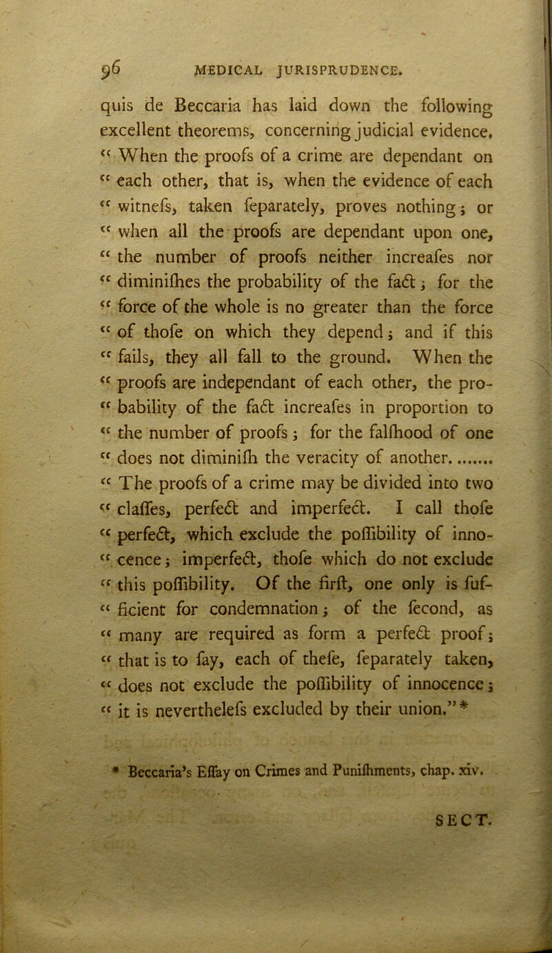 quis de Beccaria has laid down the following excellent theorems, concerning judicial evidence. When the proofs of a crime are dependant on each other, that is, when the evidence of each witnefs, taken feparately, proves nothing j or when all the proofs are dependant upon one, “ the number of proofs neither increafes nor diminifhes the probability of the fad; for the force of the whole is no greater than the force “ of thofe on which they depend j and if this fails, they all fall to the ground. When the proofs are independant of each other, the pro- “ bability of the fad increafes in proportion to the number of proofs; for the falfhood of one “ does not diminilh the veracity of another “ The proofs of a crime may be divided into two claffes, perfed and imperfed. I call thofe perfed, which exclude the polTibility of inno- “ cence j imperfed, thofe which do not exclude “ this poflibility. Of the firft, one only is fuf- “ ficient for condemnation; of the fecond, as “ many are required as form a perfed proof; “ that is to fay, each of thefe, feparately taken, “ does not exclude the polTibility of innocence j “ it is neverthelefs excluded by their union.” * * Beccaria’s Effay on Ciiraes and Punilhments, chap. xiv. SECT.