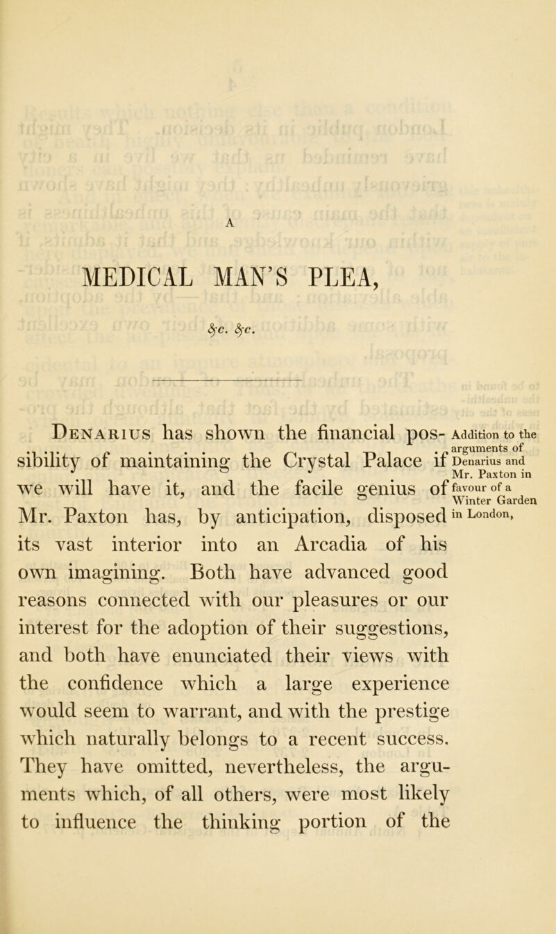 MEDICAL MAN’S PLEA, fyc. fyc. Denarius has shown the financial pos- Addition to the sibilitv of maintaining the Crystal Palace if Denarius and J Mr. Paxton in we will have it, and the facile genius offavourofa , Winter Garden Mr. Paxton has, by anticipation, disposedin London» its vast interior into an Arcadia of his own imagining. Both have advanced good reasons connected with our pleasures or our interest for the adoption of their suggestions, and both have enunciated their views with the confidence which a large experience would seem to warrant, and with the prestige which naturally belongs to a recent success. They have omitted, nevertheless, the argu- ments which, of all others, were most likely to influence the thinking portion of the