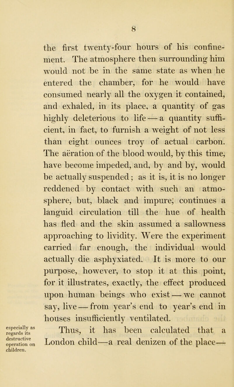 especially as regards its destructive operation on children. the first twenty-four hours of his confine- ment. The atmosphere then surrounding him would not be in the same state as when he entered the chamber, for he would have consumed nearly all the oxygen it contained, and exhaled, in its place, a quantity of gas highly deleterious to life — a quantity suffi- cient, in fact, to furnish a weight of not less than eight ounces troy of actual carbon. The aeration of the blood would, by this time, have become impeded, and, by and by, would be actually suspended; as it is, it is no longer reddened by contact with such an atmo- sphere, but, black and impure; continues a languid circulation till the hue of health has fled and the skin assumed a sallowness approaching to lividity. Were the experiment carried far enough, the individual would actually die asphyxiated. It is more to our purpose, however, to stop it at this point, for it illustrates, exactly, the effect produced upon human beings who exist — we cannot say, live — from year’s end to year’s end in houses insufficiently ventilated. Thus, it has been calculated that a London child—a real denizen of the place—