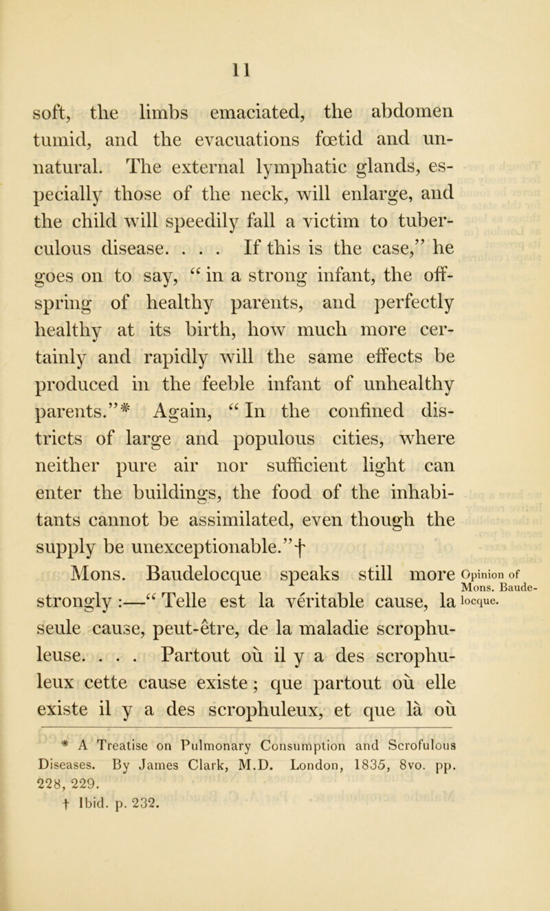 soft, the limbs emaciated, the abdomen tumid, and the evacuations foetid and un- natural. The external lymphatic glands, es- pecially those of the neck, will enlarge, and the child will speedily fall a victim to tuber- culous disease. ... If this is the case,” he goes on to say, “ in a strong infant, the off- spring of healthy parents, and perfectly healthy at its birth, how much more cer- tainly and rapidly will the same effects be produced in the feeble infant of unhealthy parents.Again, “ In the confined dis- tricts of large and populous cities, where neither pure air nor sufficient light can enter the buildings, the food of the inhabi- tants cannot be assimilated, even though the supply be unexceptionable. ”f Mons. Baudelocque speaks still more Opinion of Mons. Baude- strongly :—“ Telle est la veritable cause, la Deque, seule cause, peut-etre, de la maladie scrophu- leuse. . . . Partout ou il y a des scrophu- leux cette cause existe ; que partout ou elle existe il y a des scrophuleux, et que la ou * A Treatise on Pulmonary Consumption and Scrofulous Diseases. By James Clark, M.D. London, 1835, 8vo. pp. 228,229. t Ibid. p. 232.