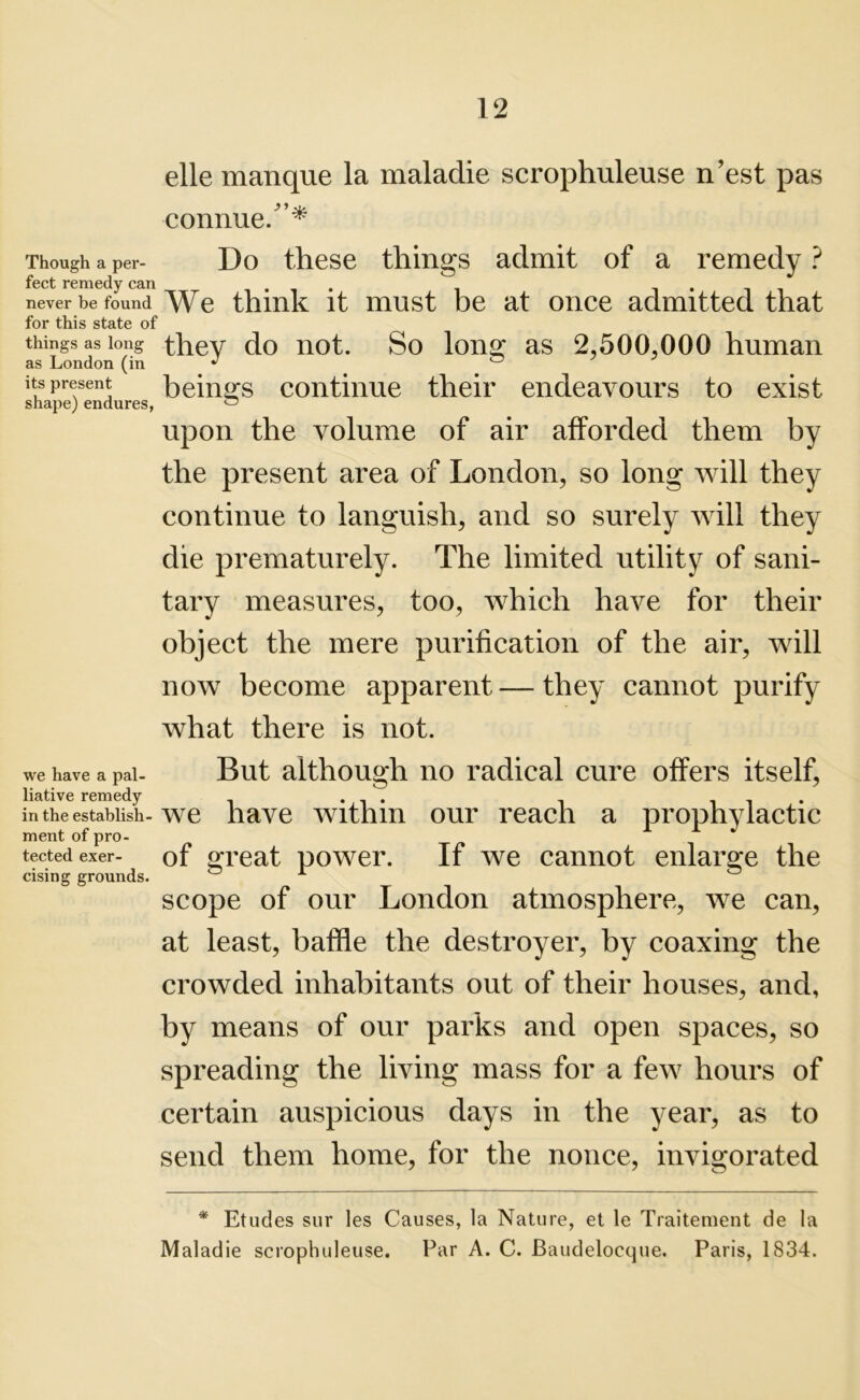 elle manque la maladie scrophuleuse n’est pas connue/’* Though a per- Do these things admit of a remedy ? feet remedy can . never be found We think it must be at once admitted that for this state of things as long they do not. So long as 2,500.000 human as London (in J 0 its present beings continue their endeavours to exist shape) endures, 0 upon the volume of air afforded them by the present area of London, so long will they continue to languish, and so surely will they die prematurely. The limited utility of sani- tary measures, too, which have for their object the mere purification of the air, will now become apparent — they cannot purify what there is not. we have a pal- But although no radical cure offers itself, liative remedy . . . in the establish-we have within our reach a prophylactic ment of pro- tected exer- of great power. If we cannot enlarge the cising grounds. 0 A scope of our London atmosphere, we can, at least, baffle the destroyer, by coaxing the crowded inhabitants out of their houses, and, by means of our parks and open spaces, so spreading the living mass for a few hours of certain auspicious days in the year, as to send them home, for the nonce, invigorated * Etudes sur les Causes, la Nature, et le Traitement de la Maladie scrophuleuse. Par A. C. Baudelocque. Paris, 1834.