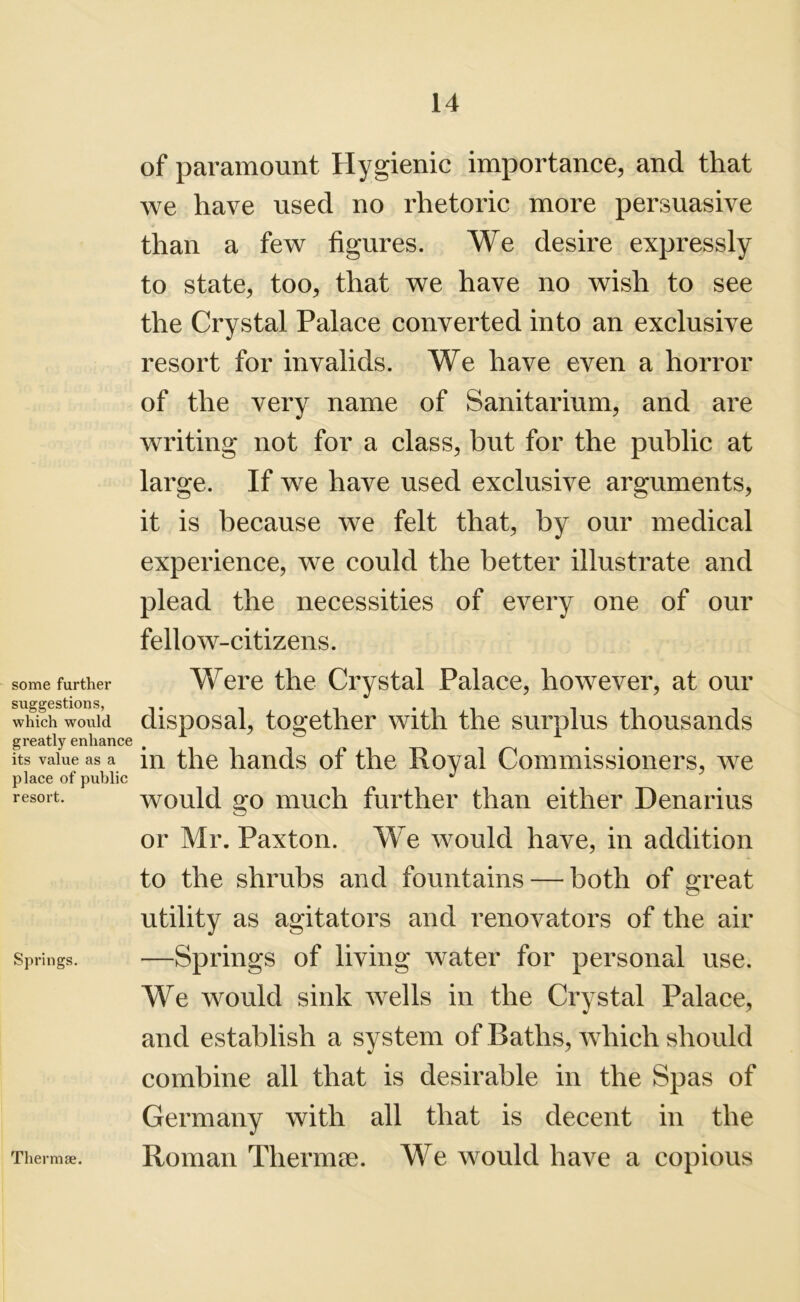 some further suggestions, which would greatly enhance its value as a place of public resort. Springs. of paramount Hygienic importance, and that we have used no rhetoric more persuasive than a few figures. We desire expressly to state, too, that we have no wish to see the Crystal Palace converted into an exclusive resort for invalids. We have even a horror of the very name of Sanitarium, and are writing not for a class, but for the public at large. If we have used exclusive arguments, it is because we felt that, by our medical experience, we could the better illustrate and plead the necessities of every one of our fellow-citizens. Were the Crystal Palace, however, at our disposal, together with the surplus thousands in the hands of the Royal Commissioners, we would go much further than either Denarius or Mr. Paxton. We would have, in addition to the shrubs and fountains — both of great utility as agitators and renovators of the air —Springs of living water for personal use. We would sink wells in the Crystal Palace, and establish a system of Baths, which should combine all that is desirable in the Spas of Germany with all that is decent in the Roman Thermae. We would have a copious Thermae.