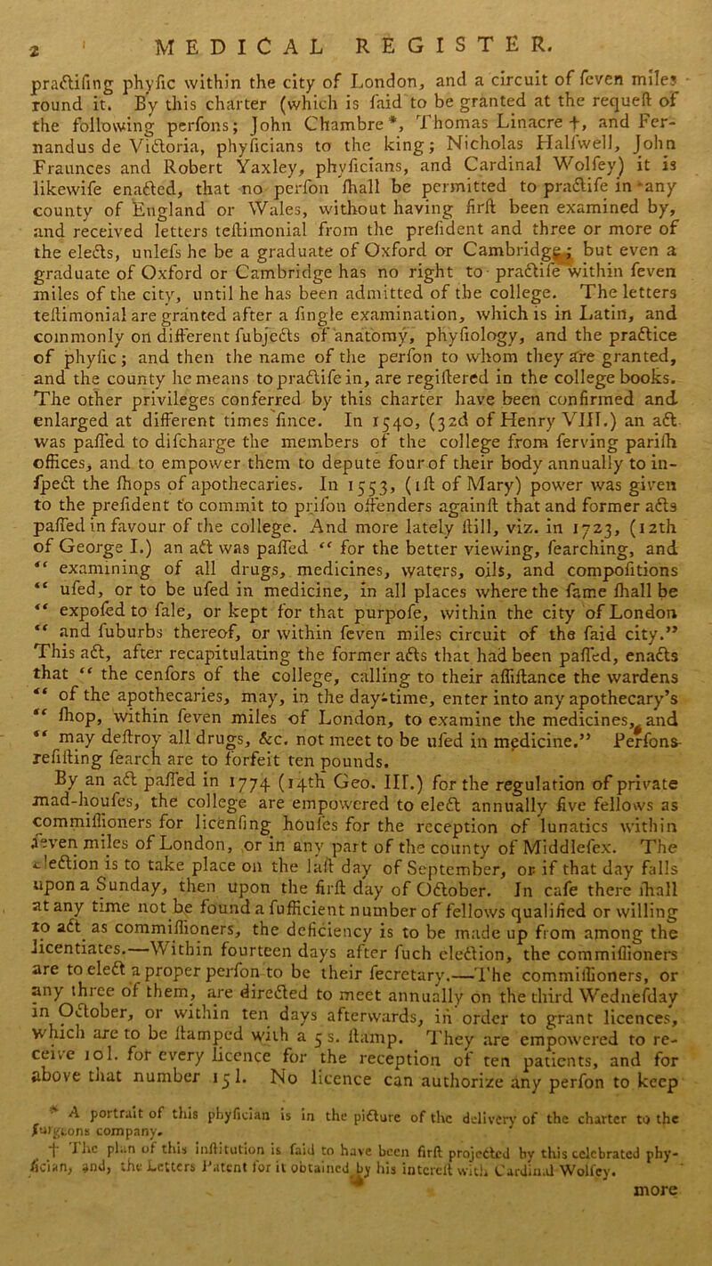 pradifing phyfic within the city of London, and a circuit of feven mile? round it. By this charter (which is laid to be granted at the requeft of the following perfons; John Chambre*, Thomas Linacre-f, and ber- nandus de Victoria, phyficians to the king; Nicholas Halfwell, John Fraunces and Robert Yaxley, phyficians, and Cardinal Wolfey) it is likewife enaded, that no perfon Ihall be permitted to pradife in 'any county of England or Wales, without having firft been examined by, and received letters teftimonial from the prefident and three or more of the eleds, unlefs he be a graduate of Oxford or Cambridge ; but even a graduate of Oxford or Cambridge has no right to pradife within feven miles of the city, until he has been admitted of the college. The letters tefiimonial are granted after a fingle examination, which is in Latin, and commonly on different fubjeds of anatomy, phyfiology, and the pradice of phyfic; and then the name of the perfon to whom they are granted, and the county he means topradifein, are regifiered in the college books. The other privileges conferred by this charter have been confirmed and enlarged at different times fince. In 1540, (32c! of Henry VIII.) an ad was paffed to difeharge the members of the college from ferving pariih offices, and to empower them to depute four of their body annually to in- fped the ffiops of apothecaries. In 1553, (iff of Mary) power was given to the prefident to commit to priion offenders againft that and former ads paffed in favour of the college. And more lately Hill, viz. in 1723, (12th of George I.) an ad was paffed “ for the better viewing, fearching, and “ examining of all drugs, medicines, waters, oils, and compofitions “ ufed, or to be ufed in medicine, in all places where the fame Ihall be “ expoffid to fale, or kept for that purpofe, within the city of London “ Jind fuburbs thereof, or within feven miles circuit of the faid city.” This ad, after recapitulating the former ads that had been paffed, enads that “ the cenfors of the college, calling to their affiflance the wardens “ °f the apothecaries, may, in the dayitime, enter into any apothecary’s “ fhop, within feven miles of London, to examine the medicines, and “ may deftroy all drugs, &c. not meet to be ufed in medicine.” Perfons- refiifing fearch are to forfeit ten pounds. By an ad paffed in 1774 (14th Geo. III.) for the regulation of private mad-houfes, the college are empowered to eled annually five fellows as commillioners for licenfing houfes for the reception of lunatics within aeven miles of London, or in any part of the county of Middlefex. The t'edion is to take place on the laft day of September, or if that day falls upon a Sunday, then upon the firft day of Odober. In cafe there ihall at any time not be found a fufficient number of fellows qualified or willing to ad. as conimiftioners, the deficiency is to be made up from among the licentiates. Within fourteen days after fuch eledion, the commiflioners are to eled a proper perfon to be their fecretary.— 1’he commillioners, or any thiee of them., are direded to meet annually on the third Wednesday in Odober, or within ten days afterwards, in order to grant licences, which are to be ftamped with a 5 s. fta'mp. They are empowered to re- ceive 10I. for every licence for the reception of ten patients, and for above that number 15 1. No licence can authorize any perfon to keep A poitrait of tills phyfician is in the pidure of the delivery of the charter to the fdgtons company. 4 1 he plan of this inftitution is faid to have been firft projected bv this celebrated phy- sician, and, the Letters Patent for it obtained by his intcrclt with Cardinal Wolfey. more