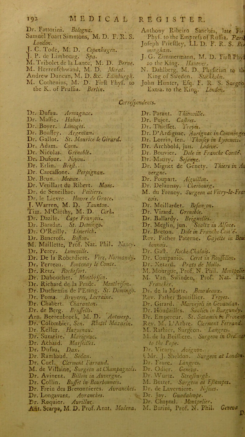 < 192 M E D I c A L Dr. Fattovini. Bologna. Samuel Foart Simmons, M. D. F. R. S. London. J. C. Tode, M. D. Copenhagen. J. P. de Limbourg. Spa. M. Tribolct de la Lance, M. D. Berne. M. Herrenfehwand, M. D. Morat. Andrew Duncan, M. D. &c. Edinburgh. M. Cothenius, M. D. Firft Phyf. to the K. of Pi uIlia. Berlin. REGIS T E R. Anthony Ribeiro Sanches, late Fir: Phyf. to the Einprefs of Ruflii. Parti Jofeph Priefllcy, LL D. F. R. S. Bin mu:gham. J. G. Zimmermann, M. D. Tirll Plivl to the King. Hanover. N. Dahlberg, M. D. Phyfician to ihj King of Sweden. Stockholm. John Hunter, Efrj. F. R. S. Surgeo Extra, to the King. London. Cvrrefpondents. Dr. Dufau. Armagnac. Dr. Maflic. Habas. Dr. Boyer. Limoges. Dr. Bouffey. Argent an. Dr. Gallot. St. Maurice Ic Girard. Dr. Adam. Caen. Dr. Nicolas. Grenoble. Dr. Dufour. Acyon. Dr. Erlin. Bre/l.. Dr. Carcaffone. Perpignan. Dr. Brun. Meaux. Dr. Vetillart du Ribert. Mans. Dr. de Seneilhac. Poitiers. Dr. le Lievre. Havre de Grace. J. Warren, M. D. Taunton. Tim. M'Carthy, M. D. Cork. Dr. Dazile. Cape Francois. Dr. Baradat. St. Doiningo. Dr. O’Reilly. Limerick. Dr. Bancroft. Bojlon. M. Maillctte, Prof. Nat. Phil. Nancy. Dr. Percy. Luncville. Dr. De la Roberdiere. Fire, Normandy. Dr. Perreau. Fontenay le Comte. Dr. Retz. Rochefort. Dr. Dubouchet. Montbtifon. Dr. Richard de la Prade. MontbriJ'on. Dr. Duchemin de l’Etang. St. Domingo. Dr. Poma. Bruyercs, Lorraine. Dr. Chabert. Charanton. Dr. de Berg. Bruffells. Arn. Beerenbroek, M. D. Antwerp. Dr. Colombier, Sen. Rbclcl Mazarin. Dr. Keller. Haguenau. Dr. Sumeire. Marign'ac. Dr. Achard. Marfeillts. Dr. Dufau. Dax. Dr. Rambaud. Sedan. -s Dr. Cuel., Clermont Farrand. M. de Villaine, Surgeon at C/iampagiioIs. Dr. Avinent. Billom in Auvergne. Dr. Collin. Buffet in Bourbonnois. Dr. Frein des Bretonnieres. Avranchcs. Dr. Longavant, Avranches. Dr. Roquier. Aurillac. Ant. Scarpa, M. D. Prof. Anat, Modena, Dr. Parant. Thimmille. Dr. Pujot. Caflres. Dr. Thielfet. Troyes. Dr. D’Ardignac. Aurignac in Commivga Dr. Lorrin, fen. Thoifey in Lyonnois. Dr. Archbold, jun. Lodeve. Dr. Bouvier. Dole in Tranche Comte. Dr. Maury. SeJanne. Dr. Mignet de Genety. Thiers in Au Dr. Poupart. Aiguillon. Dr. Delaunay. Cherbourg. M. du Frenoy. Surgeon at Vitry-le-Frai cois. Dr. Meillardet. Bcfan^on. Dr. Virard. Grenoble. Dr. Ballardy. Brignclles. Dr. Meglin,jun. Soaltz in Alface. Dr. Breton. Dole in FravxhcCom e. Rev. Father Paterne. Gayette in Bow bonvois. Dr. Gad. Rochc-Ckalais. Dr. Companio. Corel in RoiffBon. Dr.-Xetard. Prato de Mollo. M. Mourgue, Prof. N. Phil. Montpelie\ M. Van Swinden, Prof. Nat. Phi Franckcr. Dr. de la Mofle. Bandeaux. P.ev. Father Boutillicr. Troyes. Dr. Girard. Marvejols in Gcveadan. Dr. Houdailles. Saulicu in Burgundy. Dr. Empercur. St. Sato.min hi Piovenc, Rev. M. L’Arbrc. Clermont Ferrara. M. Rathicr, Surgeon. Lahgres. M. de la Boifliere. Surgeon in Ord.refi to the Fcpe. Dr. Vicar}'. Avignon. GMr. J. Sheldon. Surgeon at London. Dr. I‘aurc. Langres. Dr. Odicr. Geneva. Dr. Wurtz. Strafhugh. M. Biuret. Surgeon at Fflampcs. Dr. de Laverniere. Nfbics. Dr. Jay. Guada/oupe. Dr. Chnptal. Montpelier. M. Burini, Prof. N. Phil. Geneva