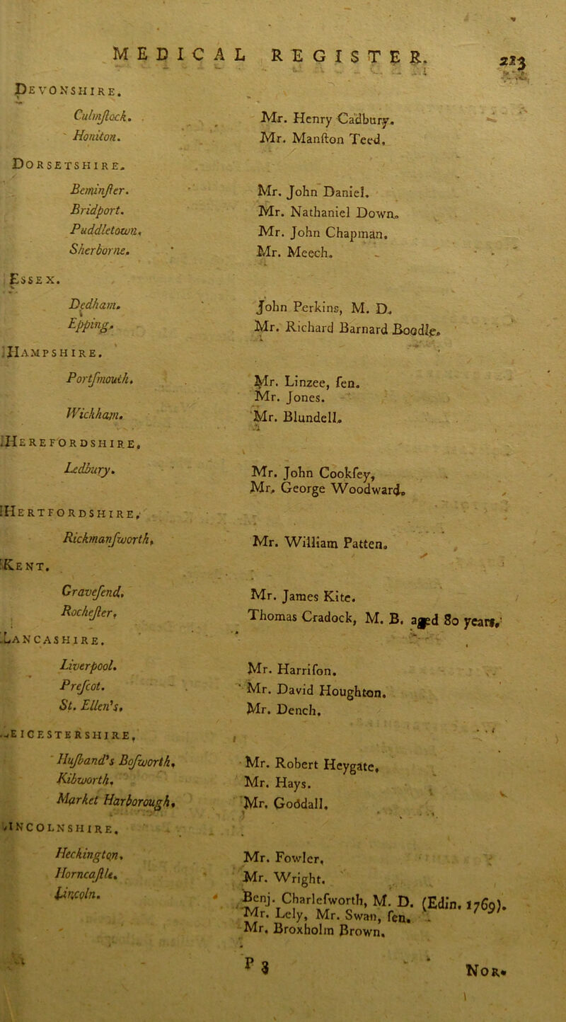 '  'w •• «•' - c. d If Devonshire. » * Culniftock. . ' Ho niton. Dorsetshire. Beminfer. Bridport. Puddletown, Sherborne. Essex. ■v Dedham. » Bpping. TIampsh ire. P or tfmouth, Wickham. .Herefordshire, Ledbury. !Hertfordshire,- Rickman [worth, 'Rent. Gravefend. Rochejler, 'Lancashire. Liverpool. Pref cot. St. Ellen's. LEICESTERSHIRE, Hujband's Bfworth, Kibworth. Market Harborough, LINCOLNSHIRE. Heckingtojn. Horncajllt. Lincoln. Mr. Henry Cadbury. Mr. Manfton Teed, Mr. John Daniel. Mr. Nathaniel Down. Mr. John Chapman. Mr. Meech. John Perkins, M. D. Mr. Richard Barnard Boodle, Mr. Linzee, fen. Mr. Jones. Mr. Blundell, Mr. John Cookfey, Mr, George Woodward, .c. . . Mr. William Patten. / ✓ i Mr. James Kite. Thomas Cradock, M. B. 80 yearf,' * % ' ' ■ - -f* V • Mr. Harrifon. Mr. David Houghton. Mr. Dench. Mr. Robert Hcygate, Mr. Hays. Mr. GoddalJ. J Mr. Fowler. Mr. Wright. Benj. Charlefworth, M. D. (Edin. 176q). Mr. Lely, Mr. Swan, fen. Mr. Broxholm Brown. *>3 Nor*