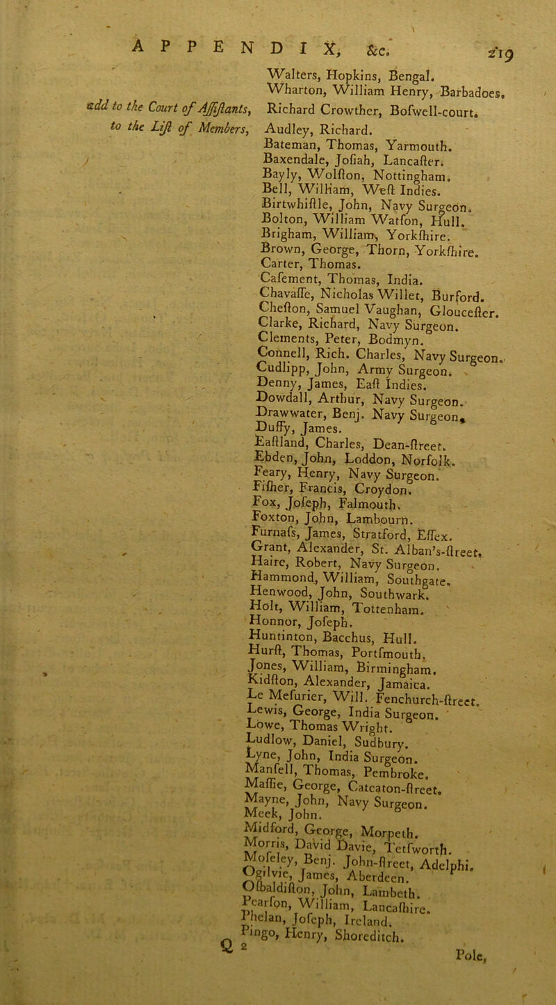 Walters, Hopkins, Bengal. Wharton, William Henry, Barbadoes. to the Court of Affiants, Richard Crowther, Bofwell-court. to the Lijl of Members, Audley, Richard. Bateman, Thomas, Yarmouth. Baxendale, Jofiah, Lancafter. Bayly, Wolfton, Nottingham. Bell, William, Weft Indies. Birtwhiflle, John, Navy Surgeon. Bolton, William Watfon, Hull. Brigham, William., Yorkfhire. Brown, George, Thorn, Yorkfhire. Carter, Thomas. Cafement, Thomas, India. Chavaffe, Nicholas Willet, Burford. Chefton, Samuel Vaughan, Gloucefter. Clarke, Richard, Navy Surgeon. Clements, Peter, Bodmyn. Connell, Rich. Charles, Navy Surgeon. Cudlipp, John, Army Surgeon. Denny, James, Eaft Indies. Dowdall, Arthur, Navy Surgeon. Drawwater, Benj. Navy Surgeon* Duffy, James. Eaftland, Charles, Dean-ftreet. Ebden, John, Loddon, Norfolk. Peary, Henry, Navy Surgeon. Fifher, Francis, Croydon. Fox, Jofeph, Falmouth. Foxton, John, Lambourn. Furnafs, James, Stratford, Effex. Grant, Alexander, St. Alban’s-flreet,. Haire, Robert, Navy Surgeon. Hammond, William, Southgate. Henwood, John, Southwark. Holt, William, Tottenham. Honnor, Jofeph. Huntinton, Bacchus, Hull. Hurft, Thomas, Portfmouth. Jones, William, Birmingham. Kidfton, Alexander, Jamaica. Ee Mefurier, Will. Fenchurch-ftrect. Eewis, George, India Surgeon. Eowe, Thomas Wright. Ludlow, Daniel, Sudbury. M'ne> John, India Surgeon. Manfell, Thomas, Pembroke. Maffie, George, Catcaton-flreet. JJa)Te\J?hn’ Na'7 Surgeon. Meek, John. & Midford, George, Morpeth. Morns, David Davie, Tetfworth. Mofeley, Benj. John-flreet, Adelphi*. Ogilyie James, Aberdeen. V Olbaldifton, John, Lambeth. SY^WUham, Lancafhirc. I hclan, Jofeph, Ireland. I mgo, Henry, Shoreditch.