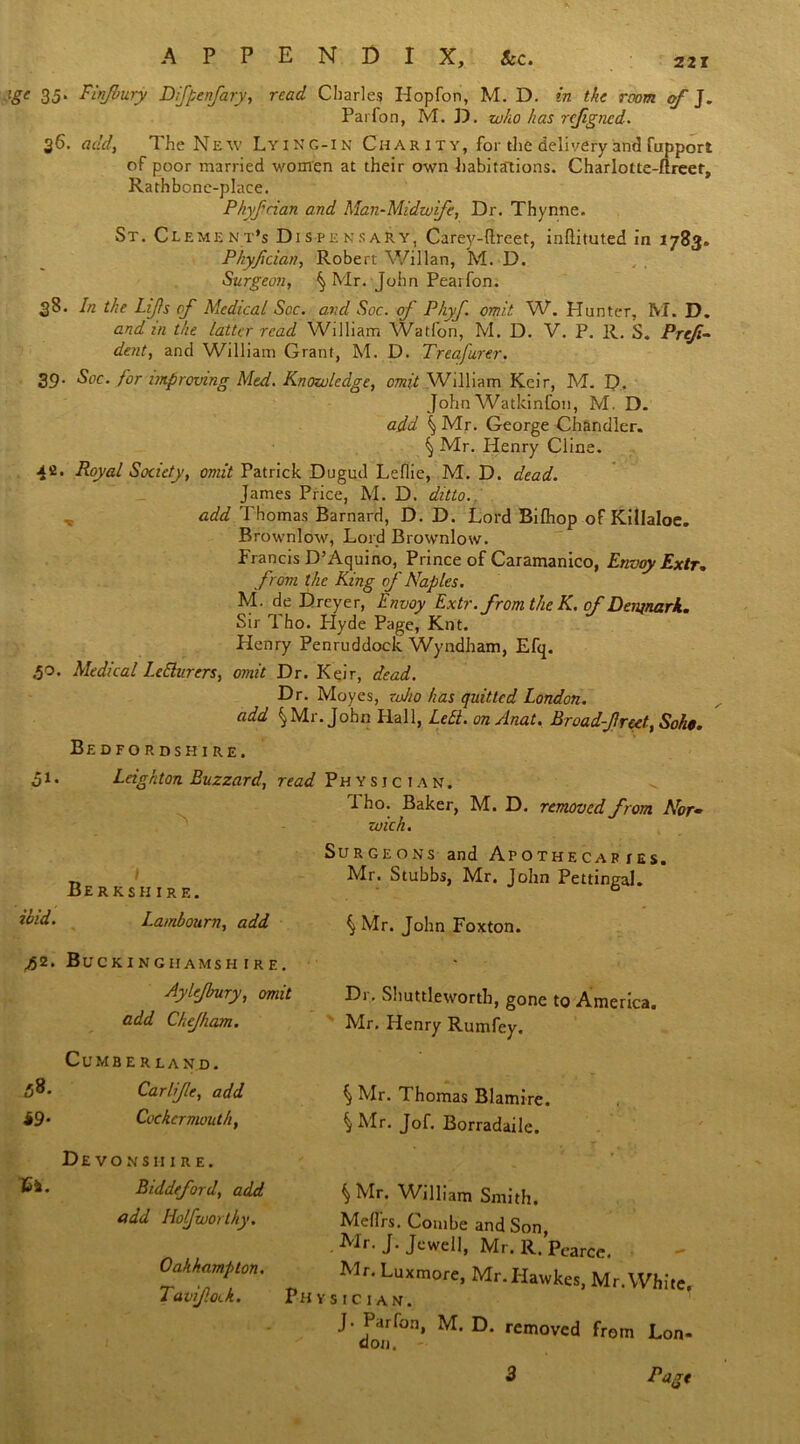 ’ge 35- Finjbury Difpcnfary, read diaries Hopfon, M. D . in the room of J. Parfon, M. D. who has rejigned. 36. add, The New Lying-in Char it y, for the delivery and fupport of poor married women at their own habitations. Charlotte-ftreet, Rath bone-place. Phyfrian and Man-Midwife, Dr. Thynne. St. Clement's Dispensary, Carey-ftreet, inftituted in 1783. Phyftcian, Robert Willan, M. D. Surgeo??, ^ Mr. John Peatfon. 38. In the Lifts of Medical Soc. and Soc. of Phyf. omit W. Hunter, M. D. and m the latter read William Watfon, M. D. V. P. R. S. Preji- dent, and William Grant, M. D. Treafurer. 39. Soc. for improving Med. Knowledge, omit Wllliam Kcir, M. D. John Watkinfoti, M. D. add \ Mr. George Chandler. § Mr. Henry Cline. xi. Royal Society, omit Patrick Dugud Leflie, M. D. dead. James Price, M. D. ditto. add Thomas Barnard, D. D. Lord Bilhop of Killaloe. Brownlow, Lord Brownlow. Francis D’Aquino, Prince of Caramanico, Envoy Extr. from the King of Naples. M. de Dreyer, Envoy Extr. from the K. of Denjnark. Sir Tho. Plyde Page, Knt. Henry Penruddock Wyndham, Efq. 50. Medical LeElurers, omit Dr. Keir, dead. Dr. Moyes, zoho has quitted London, add \Mr. John Hall, Lett. onAnat. Broadfreet, Soho. Bedfordshire. 51. Leighton Buzzard, read Physician. 1 ho. Baker, M. D. removed from Norm wick. Surgeons and Apothecaries. Mr. Stubbs, Mr. John Pettingal. S Mr. John Foxton. \ Berkshire. ibid. Lambourn, add ^2. Buckinghamshire. Aylejbury, omit add Chejham. Dr. Shuttleworth, gone to America. Mr. Henry Rumfey. CuMB er land. Carlijle, add ^ Mr. Thomas Blamire. 49- Cockermouth, {Mr. Jof. Borradaile. De vo ns 11 ire. Biddeford, add add Hof worthy. Oakhampton. Tavifotk. §Mr. William Smith. Meffrs. Combe and Son, Mr. J. Jewell, Mr. R. Pearce. Mr. Luxmore, Mr.IIawkes, Mr. White, Physician. ^ don^’ M‘ D‘ removed Lon- Fagt 3