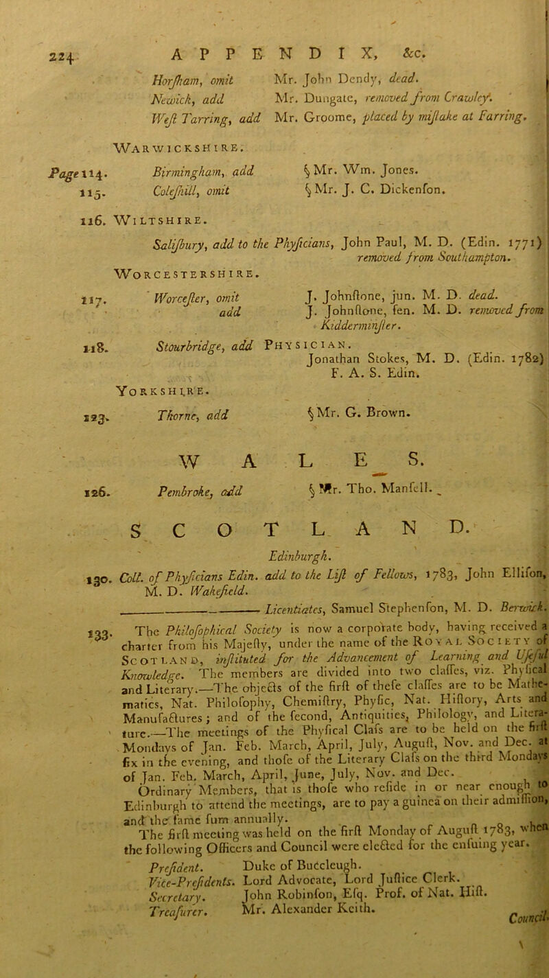 Horfkam, omit Mr. John Dendy, dead. Nezoick, add Mr. Duugatc, removed from Crawley. Well Tarring, add Mr. Groome, placed by miflake at Furring. Warwickshire, 115. Birmingham,. add Coltfiill, omit ^ Mr. Wm. Jones. ^Mr. J. C. Dickenfon. 116. Wiltshire. Bali/bury, add to the Phyftcians, John Paul, M. D. (Edin. 1771) removed from Southampton. Worcestershire. tt7. 123. Worcejler, omit add J18. J. Johnftone, jun. M. D. dead. J. Johnflone, fen. M. D. removed from Kidderminfer. Stourbridge, add Physician. Jonathan Stokes, M. D. (Edin. 1782) F. A. S. Edin. Yorkshire. Thorne, add \ Mr. G. Brown. 126. W A Pembroke., add L E S. §N?r. Tho. Manfell. o AND. »3°- t 1 Edinburgh. Coll, of Phyf dans Edin. add to the Lif of Fellows, 1783, John Ellifon, M. D. Wakefield. Licentiates, Samuel StephenCon, M. D. Berwick. s33' The Philofophical Society is now a corporate hodv, having received a charter from his Majefty, under the name of the Royal Society of Scotland, injlituted for the Advancement of Learning and Ujejul Knowledge. The members are divided into two claffes, viz. Ph\ heal and Literary.—The objeas of the fir ft of thefe clafTes are to be Mathe- matics, Nat. Philofopiiy, Chemiftry, Phyfic, Nat. Hiftory, Arts and Manufactures; and of the fecond, Antiquities, Philology, and Litera- ture The meetings of the Phyfical Clafs are to be held on the hilt Mondays of Jan. Feb. March, April, July, Auguft, Nov and Dec. at fix in the evening, and thofe of the Literary Clafs on the third Mondays of Tan. Feh. March, April, June, July, Nov. and Dec. 1* Ordinary Members, that is thofe who refide in or near enough to Edinburgh to attend the meetings, are to pay a guinea on their admiihon, and the fame fum annually. . . n 0 The firfl meeting was held on the firft Monday of Auguft 1783, vheo the following Officers and Council were elcCted for the enfutng year. Prcfdent. Duke of Budcleugh. Vice-P reft dents. Lord Advocate, Lord Juflice Clerk. John Robinfon, Efq. Prof, of Nat. Hift. Mr. Alexander Keith. .. Council. Secretary. Trcafurer.