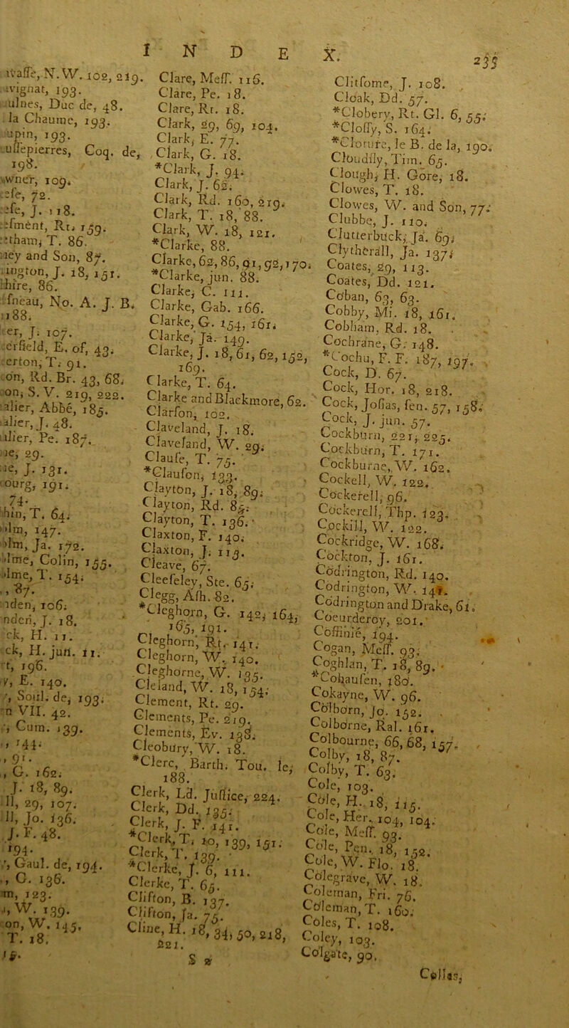 ivafTe, N.W. 102, 219. ivignat, 193. nines, Due de, 48. la Chaumc, 193. npin, 193. uL'epierres, Coq. de, 198. •wneV, 1 obi :fe, 72. -fe, J. 118. -fment, RtJ i^g. . :thanij T. 86. :iey and Son, 87. ington, J. 18, i5r. :hire, 86. fneau, No. A. T. B. 1188. er, J. 107. erfield, E. of, 43. erton, T.- 91. on, Rd. Br. 43, 68, on> S. V. 219, 222. alier, Abbe, 185. alier, J. 48. •‘Her, Pe. 187. ie, 29. ■ J• I3I- ■ourg, 19 j. 74 • liln,T. 64. dm, 147. dm, Ja. 172. ■jme, Colin, 1,55. dme, T. i54; aden, 106; ndcri, J. 18. ck, H. j j. ck, H. jun. 11. t, 196. Kj £. 140. Soul, de, 193; n VII. 42. ^ Cum. 139. » r41* , 91. , 0. 162; J. 18, 89. 11, 29, 107. 11, Jo. 136. J. F. 48. r94* Gaul, de, 194. , C. 136. •m, 423. .1, W. 139. on, W. 14 5, T. 18, if. Clare, Me IT. 116. Clare, Pe. 18. Clare, Rt. 18. Clark, 29, 69, 104. Clark, E. 77. Clark, G. 18. *Clark, J. 94. Clark, J. 62; Clark, Rd. 160, 219. Clark, T. 18,' 88. Clark, W. 18, 121. *Clarke, 88. Clarke, 62, 86, 91,92,, 70. Clarke, jun. 88. Clarke, C. 111. Clarke, Gab. 166. Clarke, C7. 154, 161. C iarke, Ja. 149. Clarke, J. 18, 61, 62,132, 169. Harke, T. 64. Clarke and Blaekmore, 62. Clarfon, 102. Claveland, J. ig. Clave/and, W. oQ; Claufe, T. 75. ' *Claufon, I33. Clayton, J. 18, 8g; Clayton, Rd. 83; , Clayton, T. 136.' Claxton, F. 140; Claxtori, T. n». Cleave, 6f. Cleefelev, Ste. 63; Clegg, Alh. 82. Clcghoj-n, G. 142,. n C■ eghorn, Rt. 141. Clegborn, W. 140. Cleghorne, W. 1 or. Cleland, W. 18, 154,- Clement, Rt. 29. Clements, Pe. 219. Clements, Ev. 138'. Cleobury,’W. 18. #Clerc, Barth; Tou. le 188. Clerk, Ed. Jufiice, 224. Clerk, Dd. iq5; Clerk, J. F. 141. Ciki\T‘ *°> '39, *5**' Clerk, 1 , 139. • ^Clerkc, J. 6, in. Clerkc, P. 63. Clifton, B. 137. Clifton, Ja. 73'. Cline, H. ig, 34, 50 2ig S21. ’ S » 235 Clitfome, J. 108. Cloak, Dd. 37. *Clobery, Rt. Gl. 6, 55; *Cloffy, S. 164. #CIorufe, le B. de la, 190. Cloudily, Tim. 63. Clough, H. Gore, x8. Clowes, T. 18. Clowes, W. and Son, 77; Clubbe, J. 1 iOi Clutterbuck, Ja. 69; Clythtra’Il, Ja. 137* Coates, 29, 113. Coates, Dd. 121. Co'ban, 63, 63. Cobby, Mi. 18, 16r. Cobham, Rd. 18. Cochrane, G; 148. *Cochu,F.F. 187, ig/. Cock, D. 67. y/ Cock, Hor. 18, 218. Cock, Jofias, fen. 57, 158, Code J. jUn. 37. Cockbtxrn, 221$. 223, Cockburn, T. 171. Cockburne,, W. 162. Cockell, W. X22. Cockerell, 96. Cockerell, .’Imp. 123. Cockill, W. 122. Cockridge, W. 168. Cockfon, J. i6x. Cbdrington, Rd. 140. Codringfon, W. 14*. Cbdrington and Drake, 61„ Coeurderoy, 201. Coffime, 194. Cogan, Melf. 93; Coghlan, T. 18, 89. • *' Cohaufen, j8b. Cokayne, W. 96. Col born, jo;. 132. . Col borne, Ral. r6 r. Colbourne, 66,68, 137. , Colby, 18, 87. Colby T. 6q. Cole; ,03. Cble, H.. 18, U5. Co e, Her., 104 104. Coe,Meir.93. r' 6’ \xrD'' l8, Co e, W. Flo. 18. Co egrave, VV. ig. Coleman, Fri. 76. COernan.T. 160. Coles, T. 108. Coley, 103. Colgate, 90, Cellar