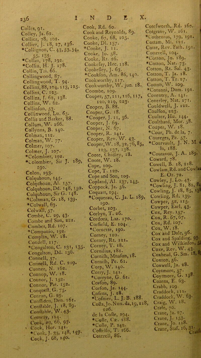 N D E X. Colies, 91. Colley, Ja. 62. Collier, 78, 102. Cdllier, J. 18, 27, 436. ♦Collignon, C. 43,53> 54» 55. r35- ♦Collin, 178, 192. ♦Collin, H. J. 178. Collin, Tri. 66. Collingwood, 87. Collingwood, T. 94. Collins, 88,104, 113,125. Collins, C. 125. Collins, J. 62, 138. Collins, W. 62. Collinfon, 53. Collinwood, Lu. 65. Collis and Barker, 88. Collum,W. 166. Cdllynns, B. 140. Colman, 112. Colman, W. 77. Colmer, 107. Colmcr, J. 107. ♦Colombier, 192. ♦Lolombier, Sir J. 189, I90. Colon, 193 • Colquhoun, 14,5. Colqtlhoun, Al. 157. Colquhoun, Dd. 148, 15O. Colquhoun, SirG. 148. ♦Coltman, G. 18, 139. ♦Colwall, 63. Col wall, 57. Combe, C. 29, 43’ Combe and Son, 22 x. Combes, Rd. 107. ♦Companio, 192. Complin, W. 18. Condell, 117* ♦Congalton, C. 131' 135 Congahon, Dd. 136. Connell, 57. Connell, Rd. C. 219. Conner, N. 162. • Connop, W. 18. Connor, J. 152. Connor, Pat. 15~' Conqueft,G. 75. Conran, G• 29. ConfTiden, Den. 161. ConOable, J. 18, 89. CorrflaWe, W• 43* Conway, 124. Cook, 29, 66, 93’ 5 Cook, Hor. 141 • ♦Cook, j. 3,5. r48> *49- Cook, J. 68, Mc- Cook, Rd. 60. Cook and Reynolds, 89. Cooke, 67, 68, 105. Cooke, Dl. 137. ♦Cooke, J. 11. Cooke, Jo. 58. Cooke, Rt. 26. Cookefay, Hec. 118. Cookedey, J. 63. ♦Cookfon, Am. 86, 140. Cookworthy, 117. Cookworthy, W. jun. 18. Coombe, 109. Cooper, 57, in, 116, 117, 120, 219, 223. Cooper, B. 88. Cooper, G. 18. ♦Cooper, J. 11, 36. Cooper, J. 69. Cooper, N. 67. Cooper, R. 141. Cooper, Rev. W. 43. Cooper,W. 18, 32,76,85, 123, 137. J38- Coote, Chidley, 18. Coote, W. 18. Cope, 109. Cope, T. 120. Cope and Son, 109. Copland, Al. 137, 145* , Coppock, Ja. 56. Coquart, 194. ♦Coquerau, C. Ja. L. 189, 190. Corbet, 103. Corbyn, T. 26. Cordoza, Laz. 170. Corfield, E. 104. ♦Cornette, 190. Corney, 120. Corney, Rt. 121. Corney, T. 18. Cornilius, 181. Cornifh, Mnafon, 18. Cornifh, Pe. 61. Corp, W. 140. Corry, J. 141. ♦Corryne, G. 61. Corfon, 89. Corfon, Ja. 144. Cofens, J. 28. ♦Cofnier, L. J. B. 188. Coda,Jo.Nun. da,19, 218, 226. de la Code, 194. ♦Cade, Cae. 188. ♦Code, P. 142. Codcllo, T. t66. Cotcrcll, 86. Cotefworth, Rd. 160. 1 Cotgrave, W. 161. i ♦Lothenius, 179, 192. Cottam, Mi. 121. Cotte, Rev. Fath. 191. Cotterell, 104. ♦Cotton, Jo. 189. ♦Cotton, Nat.-73. Cotton, Rt. Sal. 43. Cotton, T. Ja. 18. Cotton, T. Tr. 27. Cotton, W. 109. ♦Cotunni, Dom. 191. Coventry, A. 141. Coverley, Nat. 171. Couldwell, J. 122. Coulfon, 223. Coulter, Hu. 144. Coulthard, Mor. 58. Couper, W. 18. ♦Cour, Ph. de la, 7. Coureges, P.e. 57. ♦Courvault, J. N. M. 4 la, 188. ♦Coutavoz, J. A. 189. Coward, 78. Cowell, B. 18, 218. Cowlam,Rd. and Cowlau E. Or. 72. Cowley, J. Lo. 43. , ♦Cowling, J. 8i, 82, 84 Cowling, J. 18, 85, 138 Cowling, Rd. 139. Cowper, 52, 115. Cowper, Earl, 43. Cox, Rey. 157- Cox, R. 67, 67. Cox, Rd. 107. Cox, W. 18. Cox and Dale, 96. Cox and Spalding, 93- Cox and Wilkinlon, Coxe, Rev. W. 43- i Coxhead, G. Sm. 181 *9 Coxton, 56. Coxwell, Ja. 28. Coytmorc, 57. Coyttnore, G. 158- a Cozens, F.. 63. Crabb, 109. Craddock, ill- Craddock, W. 63. Craig, W. 18. Crale, 70. Crane, Ja. 27. Crane, J. 153* Crane, Jo- 118. Crane, Staf. 16,3^