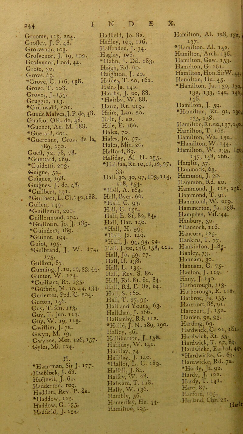 24+ ' Groome, 113, 224. Grofley, J. P. 48. Grofvenor, 103. Grofvenor, J. 19, 102. Grofvenor, Lord, 44. Grote, 30. Grove, 69. ♦Grove, C. 116, 138. Grove, T. 108. Groves, J« 154. Gruggin, 113. ♦Grunwald, 201. GuadeMalves,J.P.de, 48. Guafco, Oft. de, 48. ♦Guenet, An. M. 188. ♦Guerard, 201. ♦Guereftne, Groz. de la, 189, 190. Gueft, 72, 78, 78. ♦Guettard, 189. ♦Gurdetti, 203. Guigne, 5V Guignes, 198. Guignes, J. de, 48. ♦Guilbert, 191 - 4 *Guilbert, L. Cl.142,188. -Guilen, 149. ♦Guillemin. 200. Guillerinond, 194 - *Guillotin, Jo. J. 189. ♦Guindent, 189. ♦Guinot, 194. Guiot, 195. *Gulbrand, J. W. *74> *75- Gulfton, 87. Gunning, J. 10, ig, 33, 44. Gunter, W. 124. ♦Guflhart, Rt. 135, ♦Guthrie, M. 19, 44> *34- Gutierres, Fed. C. 204. Gutton, 146. Guy, T. fen. 113. Guy, T. jun. 113. Guy, W. 19, 113. Gwillim, J. 72. Gwyn, M. 19. Gv/yr.ne, Mor. 126,157’ ' Gyles, Mi. 114. H. ♦Haartman, Sir J. iyj- .Hacblack, J. 63. Haftneil, J. 61. Haddercon, rog. Haddon, Rev. P. 82. ♦Haddow, 11.5- Haddow, G. 135- Ha d£eld, J. ifr. Iladfield, Jo. 82. Hadley, 109, 116. Haffenden, J. 74. Haglay, 106. ♦ Hahn, J, Dd. 183. Plaigh, Rd. 60. Haighton, J. SO. Haines, T. 20, 161. Hair, Ja. 140. Hairby, J. 20, 88. ♦Hairby, W. 88. Haire, Rt. 219. Haire, Lan. 20. Hale, J. 20. Hale, E. 166, Hales, 70. Hales, Jo. 57. Hales, Min. 20. Halford,. 89. Haliday, Al. H. 135. ♦Halifax,Rt.10,11,12, 27, 33- Hall, 30, 30,97,103,114, 118, 154. ♦Hall, A. 164. Hall, Byer. 66. ♦Hall, C. 93. Hall, C. 152. Hall, E. 81, 82, 84, Hall, Har. 140. ♦Hall, H. 59, ♦Hall, Ja. 149. ♦Hall, J. 94, 94, 94- Hall, J. 20, 136,158, 221. Hall, Jo. 59, 77. Hall, If. 138. , Hall, L. 135. Hall, Rev. S. 82. Hall, Rd. 81,82, 84. Hall, Rd. E. 82, 84. Hall, S. 160. Hall, T. 27, 95. Hall and Young, 63. Hallahan,J. 166. Hallambv, Rd. 112. ♦Halle, J. N. 189, 190. Halley, 56.. Halliburton, J. 158. Halliday, W. 141. Hallilav, 74- Hallilay, J. 140. ♦Hallot, L. C. 189. Ha Wall, J. 84. Halfey, W. 28. Hahvard, T. 113. Hally, W. 136. Hambly, 56. Hanierflcy, Hu. 44. Hamilton, 105. Hamilton, Al. 128, 13^1 13 7- ♦Hamilton, Al. 142. Hamilton, Arch. 136. Hamilton, Gaw. 153. Hamilton, G. 161. Hamilton, Id,on.SirW.44,1 Hamilton, Hu. 45. ♦Hamilton, Ja. 130, 130, 132» 133> H2, 142, 146. Hamilton, J. 59. ♦Hamilton, Rt. 91, J30, 135. *5®- Hamilton,Rt. 20,137,140 Hamilton, T. 162. Hamilton, Wa. 152. ♦Hamilton, W. 144. Hamilton, W. 135, 140, 147, 148, 166. Hamlin, 57. Hammock, 63. Hammon, J. act. Hammon, Rd. 20. Hammond, J. 1I2, 156'. Hammond, T. 91. Hammond, W. 219. Hammerton, Ja. 138, Hampden, Vif. 44. Hanbury, 30. ♦Hancock, 116. Hancorn, 125. Hankins, T. 77. Hankinfon, J. 8^. Hanley, 73. ' Hannam, 30. Hannam, G. 75- Hanfon, J. 119. ’ Hany, J. 140. HarSorough, 113. Harborough, E. 112. ‘ Harbroe,Ja. 155. Harcourt, 86, 91 • Harcourt, J. 152- Harden, 92, 93. Harding, 69. Hardwick, C. 21, 161. Hardwick, Rt. 55. Hardwick,T. 27,89. ,4« Hardwicke, Earl of, ♦Hardwicke, G. 69. Hardwicke, Rd. 72. ♦Hardy, Ja. 92. Hardy, J. 122. Hardy, T. 141. Hare, 87. Harford, 105. Harland, Clrr-21. Harlc;