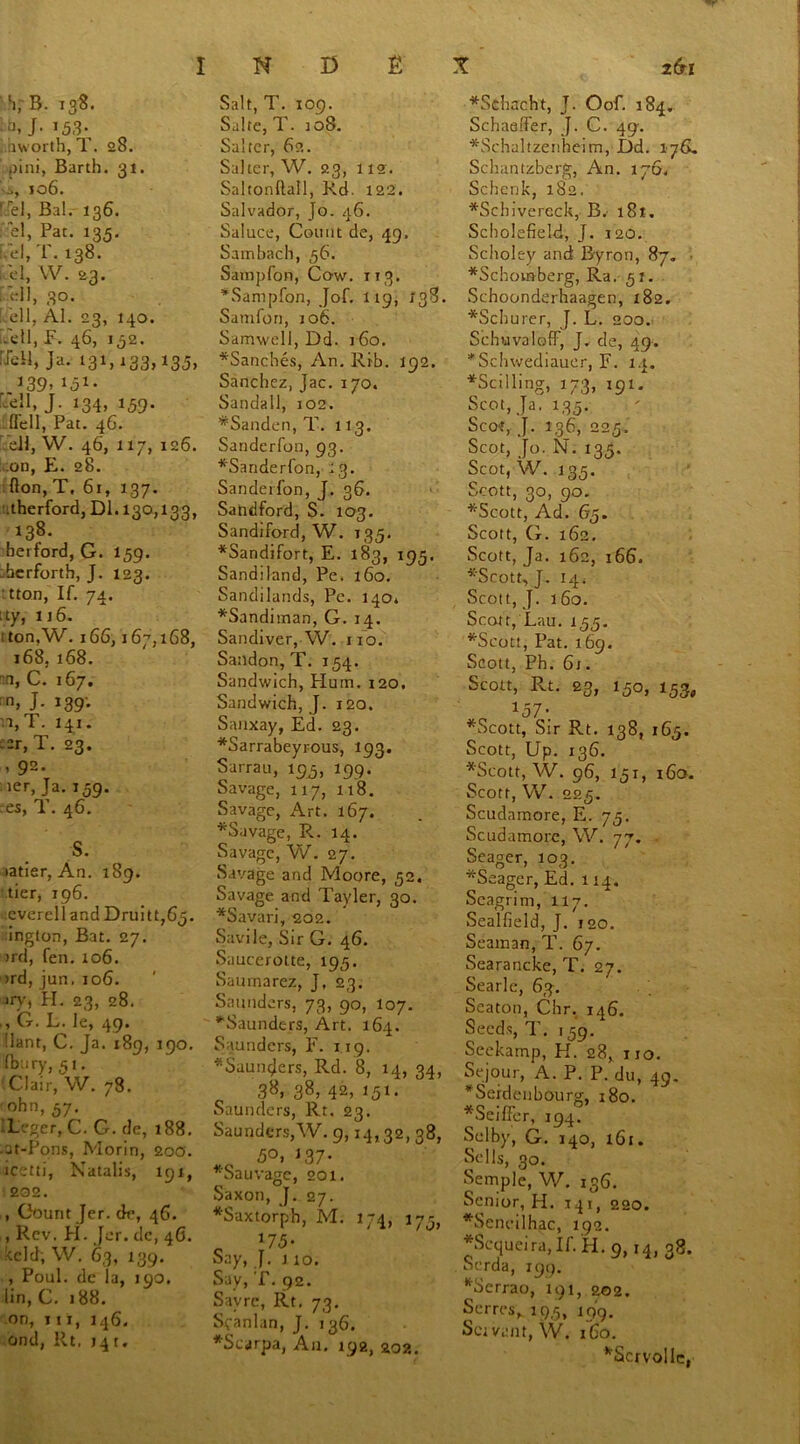 V B. 138. |f>. J- As- hworth, T. 28. ,)ini, Barth. 31. 106. ' 'el, Bal. 136. el, Pat. 135. uel,T.t38. el, W. 23. 1.ell, 30. ell, Al. 23, 140. .ell, F. 46, 132. :Jell, Ja. 131,133,135, J39» A- Lell, J. 134, 159. (fell, Pat. 46. ell, W. 46, 117, 126. on, E. 28. fton, T, 61, 137. .therford, Dl. 130,133, 138. berford, G. 159. berforth, J. 123. tton, If. 74. :ty, 116. i ton, W. 166,167,168, 168, 168. C. 167. n, J. 139; :i,T. 141. --r, T. 23. , 92. ier, Ja. 159. res, T. 46. S. latier, An. 189. tier, 196. cverell and Druitt,65. ington, Bat. 27. >rd, fen. 106. >rd, jun, 106. »ry, PI. 23, 28. , G. L. le, 49. !lant, C. Ja. 189, 190. (bery, 5i. Clair, VV. 78. 'ohn, 57. L. ger, C. G. do, 188. at-Pons, Morin, 200. icetti, Natalis, 191, 202. , Count Jer. dr, 46. , Rev. PI. Jer. dc, 46. kcld, W. 63, 139. , Poul. dc la, 190. lin, C. 188. on, iii, 146. ond, Rt, 14 r. Salt, T. 109. Salte, T. 108. Salter, 62. Salter, W. 23, 112. Saltonftall, Rd. 122. Salvador, Jo. 46. Saluce, Count de, 49. Sambach, 56. Sampfon, Cow. 113. *Sampfon, Jof. 119, 138. Sanifon, 106. Samwell, Dd. 160. *Sanches, An. Rib. 192. Sanchez, Jac. 170. Sandall, 102. *Sanden,T. 113. Sanderfon, 93. *Sariderfon, 13. Sanderfon, J. 36. Sandford, S. 103. Sandiford, W. 135. *Sandifort, E. 183, 195. Sandiland, Pe. 160. Sandilands, Pe. 140* *Sanditnan, G. 14. Sandiver, W. no. Sandon, T. 154. Sandwich, Hum. 120. Sandwich, J. 120. Snnxay, Ed. 23. *Sarrabeyrous, 193. Sarrau, 195, 199. Savage, 117, 118. Savage, Art. 167. *Savage, R. 14. Savage, W. 27. Savage and Moore, 52. Savage and Tayler, 30. *Savari, 202. Savile, Sir G. 46. Saucerotte, 195. Saurnarez, J, 23. Saunders, 73, 90, 107. ‘'Saunders, Art. 164. Saunders, E. 119. *Saun<Jers, Rd. 8, 14, 34, 38, 38, 42, 151. Saunders, Rt. 23. Saunders,W. 9,14,32, 38, 50, 337* *Sauvage, 201. Saxon, J. 27. *Saxtorph, M. 174, 175, 175- Say, J. 1 10. Say, T. 92. Sayre, Rt, 73. Scanlan, J. 136. *Seyrpa, An. 192, 202. *Schacht, J. Oof. 184. Schaeffer, J. C. 49-. *Schaltzenheim, I)d. 176. Schantzberg, An. 176. Schenk, 182. *Schivercck, B. i8t. Scholefield, J. 120. Sclioley and Byron, 87. *Schomberg, Ra. 51. Schoonderhaagen, 182. *Schurer, J. L. 200. SchuvalofF, J. de, 49. *Schwediauer, F. 14. *Scilling, 173, 191. Scot, Ja. 135. Scot, J. 136, 225. Scot, Jo. N. 135. Scot, W. 135. Scott, 30, 90. *Scott, Ad. 65. Scott, G. 162. Scott, Ja. 162, 166. *Scott, J. 14; Scott, J. 160. Scott, Lau. 155. *Scott, Pat. 169. Scott, Ph. 61. Scott, Rt. 23, 150, 153, 1ry% *Scott, Sir Rt. 138, 165. Scott, Up. 136. *Scott, W. 96, 151, 160. Scott, W. 225. Scudamore, E. 75. Scudamore, W. 77. Seager, 103. *Seager, Ed. 114. Seagrim, 117. Sealfield, J. 120. Seaman, T. 67. Searancke, T. 27. Searle, 63. Seaton, Chr, 146. Seeds, T. 159. Seckamp, H. 28, no. Sejour, A. P. P. du, 49. *Seidenbourg, 180. *Seiffer, 194? Selby, G. 140, 161. Sells, 30. Semple, W. 136. Senior, H. 141, 220. *Sencilhac, 192. *Scqueira, If. H. 9,14, 38. . Scrda, 199. *Serrao, 191, 202. Serres, 195, 19 9. Scivant, W. 160. *ScrvoIle,