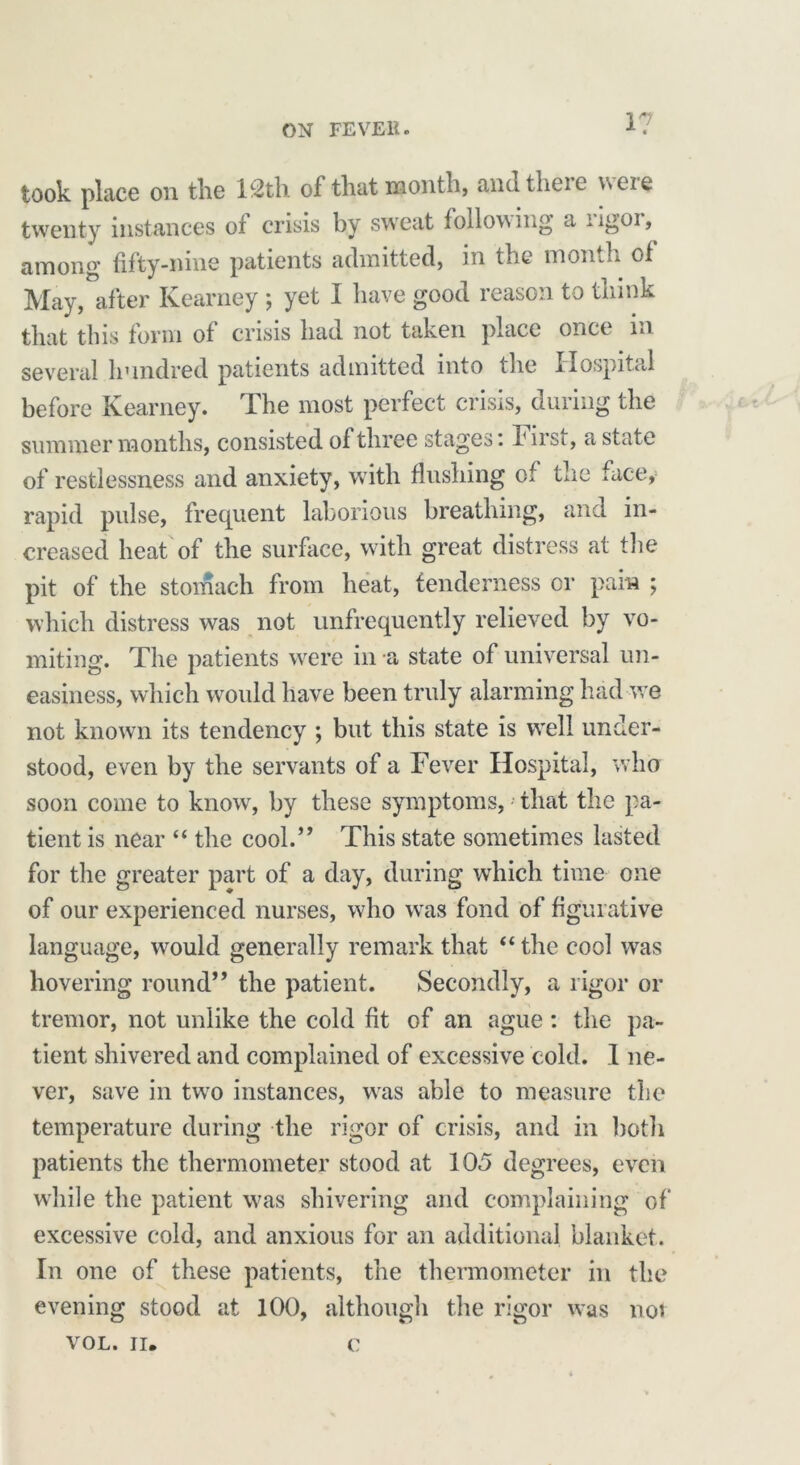 1? took place on the lc2tb. of that njonth, ancltheie neie twenty instances of crisis by sweat following a rigor, among fifty-nine patients admitted, in the month of May, after Kearney ; yet I have good reason to think that this form of crisis had not taken place once in several hundred patients admitted into the Hospital before Kearney. The most perfect crisis, during the summer months, consisted of three stages: r irsi, a state of restlessness and anxiety, with flushing of the face, rapid pulse, frequent laborious breathing, and in- creased heat of the surface, with great distress at the pit of the stomach from heat, tenderness or pain ; which distress was not unfrequently relieved by vo- miting. The patients were in a state of universal un- easiness, which would have been truly alarming had we not known its tendency ; but this state is well under- stood, even by the servants of a Fever Hospital, who soon come to know, by these symptoms, that the pa- tient is near “ the cool.” This state sometimes lasted for the greater part of a day, during which time one of our experienced nurses, who was fond of figurative language, would generally remark that “ the cool was hovering round” the patient. Secondly, a rigor or tremor, not unlike the cold fit of an ague: the pa- tient shivered and complained of excessive cold; I ne- ver, save in two instances, was able to measure the temperature during the rigor of crisis, and in both patients the thermometer stood at 105 degrees, even while the patient was shivering and complaining of excessive cold, and anxious for an additional blanket. In one of these patients, the thermometer in the evening stood at 100, although the rigor was not VOL. II, c