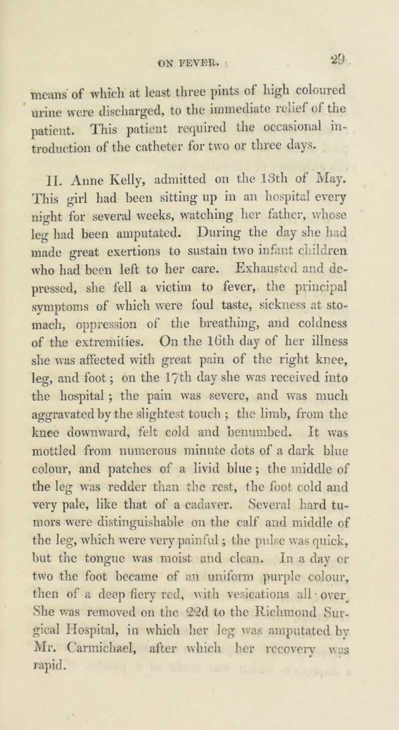 means of which at least three pints of high coloured urine were discharged, to the immediate ienef of the patient. This patient required the occasional in- troduction of the catheter for two or three days. II. Anne Kelly, admitted on the 13th of May. This girl had been sitting up in an hospital every night for several weeks, watching her father, whose leg had been amputated. During the day she had made great exertions to sustain two infant children who had been left to her care. Exhausted and de- pressed, she fell a victim to fever, the principal symptoms of which were foul taste, sickness at sto- mach, oppression of the breathing, and coldness of the extremities. On the 16th day of her illness she was affected with great pain of the right knee, leg, and foot; on the 17th day she was received into the hospital ; the pain was severe, and was much aggravated by the slightest touch ; the limb, from the knee downward, felt cold and benumbed. It was mottled from numerous minute dots of a dark blue colour, and patches of a livid blue; the middle of the leg was redder than the rest, the foot cold and very pale, like that of a cadaver. Several hard tu- mors were distinguishable on the calf and middle of the leg, which were very painful; the pulse was quick, but the tongue was moist and clean. In a day or two the foot became of an uniform purple colour, then of a deep fiery red, with vesications all ■ over She was removed on the 22d to the Richmond Sur- gical Hospital, in which her leg was amputated by Mr. Carmichael, after which her recovery was rapid.