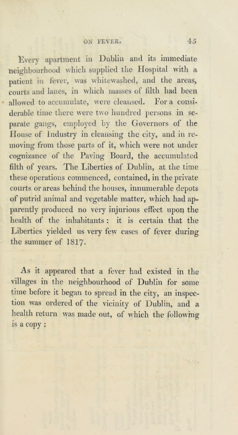 Every apartment in Dublin and its immediate neighbourhood which supplied the Hospital with a patient in fever, was whitewashed, and the areas, courts and lanes, in which masses of filth had been allowed to accumulate, were cleansed. For a consi- derable time there were two hundred persons in se- parate gangs, employed by the Governors of the House of Industry in cleansing the city, and in re- moving from those parts of it, which were not under cognizance of the Paving Board, the accumulated filth of years. The Liberties of Dublin, at the time these operations commenced, contained, in the private courts or areas behind the houses, innumerable depots of putrid animal and vegetable matter, which had ap- parently produced no very injurious effect upon the health of the inhabitants : it is certain that the Liberties yielded us very few cases of fever during the summer of 1817. ■ * As it appeared that a fever had existed in the villages in the neighbourhood of Dublin for some time before it began to spread in the city, an inspec- tion was ordered of the vicinity of Dublin, and a health return was made out, of which the following is a copy ;