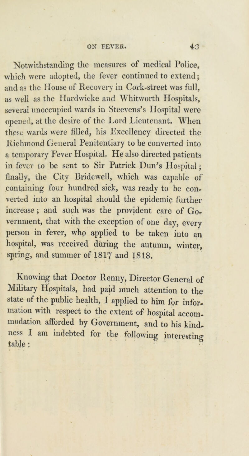 Notwithstanding the measures of medical Police, which were adopted, the fever continued to extend; and as the House of Recovery in Cork-street was full, as well as the Hardwicke and Whitworth Hospitals, several unoccupied wards in Steevens’s Hospital were opened, at the desire of the Lord Lieutenant. When these wards were filled, Iris Excellency directed the Richmond General Penitentiary to be converted into a temporary Fever Hospital. He also directed patients in fever to be sent to Sir Patrick Dun’s Hospital; finally, the City Bridewell, which was capable of containing four hundred sick, was ready to be con- verted into an hospital should the epidemic further increase; and such was the provident care of Go- vernment, that with the exception of one day, every person in fever, who applied to be taken into an hospital, was received during the autumn, winter, spring, and summer of 1817 and 1818. Knowing that Doctor Renny, Director General of Military Hospitals, had paid much attention to the state of the public health, I applied to him for infor- mation with respect to the extent of hospital accom- modation afforded by Government, and to his kind- ness I am indebted for the following interesting table: “