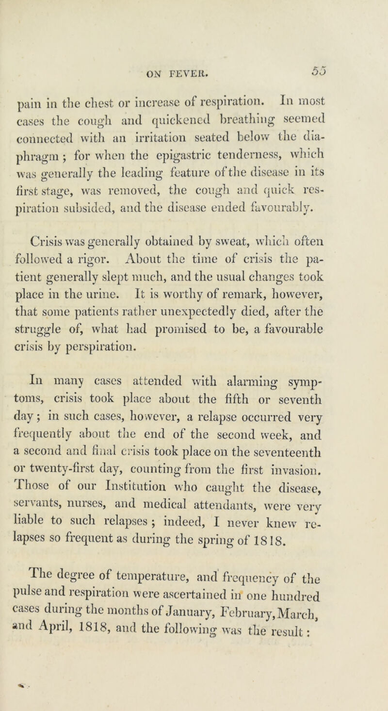 pain in the chest or increase of respiration. In most cases the cough and quickened breathing seemed connected with an irritation seated below the dia- phragm ; for when the epigastric tenderness, which was generally the leading feature of the disease in its first stage, was removed, the cough and quick res- piration subsided, and the disease ended favourably. Crisis wras generally obtained by sweat, which often followed a rigor. About the time of crisis the pa- tient generally slept much, and the usual changes took place in the urine. It is worthy of remark, however, that some patients rather unexpectedly died, after the struggle of, what had promised to be, a favourable crisis by perspiration. In many cases attended with alarming symp- toms, crisis took place about the fifth or seventh day; in such cases, however, a relapse occurred very frequently about the end of the second week, and a second and final crisis took place on the seventeenth or twenty-first day, counting from the first invasion. Those of our Institution who caught the disease, servants, nurses, and medical attendants, were verv liable to such relapses j indeed, I never knew re- lapses so frequent as during the spring of 1818. The degree of temperature, and frequency of the pulse and respiration were ascertained in one hundred cases during the months of January, February, March, and April, 1818, and the following was the result: